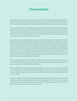 5
Presentación
Nicaragua muestra importantes avances en los Objetivos de Desarrollo del Milenio (ODM). En el ám-
bito económico y, en particular, en el mercado laboral —tema que aborda este estudio sobre desarro-
llo humano— destacan progresos en la participación de las mujeres dentro de la población ocupada.
Sin embargo, a pesar de estas mejoras, persisten algunas brechas de equidad: más bajos salarios o
ingresos de las mujeres con relación de los hombres, tanto en el sector formal como en el informal;
más carga de trabajo doméstico para las mujeres, lo que limita sus posibilidades de insertarse ple-
namente en el mercado laboral para tener oportunidades de movilidad social; y la segmentación de
las ocupaciones por razones de género, entre otros.
A partir de un análisis riguroso de las encuestas continuas de hogares, realizadas por el Instituto
Nacional de Información de Desarrollo (INIDE), entre los años 2009 y 2012, se identificaron algunos
elementos explicativos de las brechas en el ingreso por trabajo de las mujeres respecto a los hom-
bres. Los autores señalan que en ciertos grupos ocupacionales y a lo largo de la distribución de los
ingresos las mujeres están en presencia de discriminación por razones de género, esto se observó,
por ejemplo, en el hecho de que aun cuando las mujeres tienen más años de educación, igual o más
años de experiencia y habilidades que los hombres, ganan menos. Esta situación da cuenta de la
existencia de elementos subjetivos reproducidos por una sociedad patriarcal que castiga a las mu-
jeres y las condena a una situación de desventaja.
Las reflexiones presentes en este cuaderno se refieren a un período de tres años, algunas de sus
conclusiones demandan un análisis más profundo y un monitoreo, que ayuden a proyectar las ten-
dencias que afectan la calidad de vida de las mujeres.
Esta investigación se propone iniciar un proceso analítico que esperamos continuar compartiendo
con el Gobierno y con los diferentes actores nacionales interesados en conocer las tendencias del
mercado laboral, las que deberán experimentar cambios positivos a fin de promover el desarrollo
humano del país.
El tema es relevante, sobre todo por la presencia del bono demográfico que plantea un importante
desafío para Nicaragua: la población menor de 30 años representa más del 60 por ciento. La inser-
ción laboral de este grupo poblacional en condiciones de empleo decente puede ser el trampolín
para un verdadero crecimiento económico incluyente.
 
