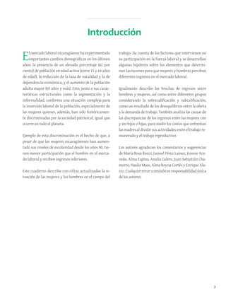 7
Elmercadolaboral nicaragüensehaexperimentado
importantes cambios demográficos en los últimos
años: la presencia de un elevado porcentaje (62 por
ciento) de población en edad activa (entre 15 y 64 años
de edad), la reducción de la tasa de natalidad y la de
dependencia económica, y el aumento de la población
adulta mayor (65 años y más). Esto, junto a sus carac-
terísticas estructurales como la segmentación y la
informalidad, conforma una situación compleja para
la inserción laboral de la población, especialmente de
las mujeres quienes, además, han sido históricamen-
te discriminadas por la sociedad patriarcal, igual que
ocurre en todo el planeta.
Ejemplo de esta discriminación es el hecho de que, a
pesar de que las mujeres nicaragüenses han aumen-
tado sus niveles de escolaridad desde los años 90, tie-
nen menor participación que el hombre en el merca-
do laboral y reciben ingresos inferiores.
Este cuaderno describe con cifras actualizadas la si-
tuación de las mujeres y los hombres en el campo del
trabajo. Da cuenta de los factores que intervienen en
su participación en la fuerza laboral y se desarrollan
algunas hipótesis sobre los elementos que determi-
nan las razones para que mujeres y hombres perciban
diferentes ingresos en el mercado laboral.
Igualmente describe las brechas de ingresos entre
hombres y mujeres, así como entre diferentes grupos
considerando la sobrecalificación y subcalificación,
como un resultado de los desequilibrios entre la oferta
y la demanda de trabajo. También analiza las causas de
las discrepancias de los ingresos entre las mujeres con
y sin hijos o hijas, para medir los costos que enfrentan
lasmadresaldividirsusactividadesentreeltrabajore-
munerado y el trabajo reproductivo.
Los autores agradecen los comentarios y sugerencias
de María Rosa Renzi, Leonel Pérez Lainez, Ivonne Ace-
vedo, Alma Espino, Analía Calero, Juan Sebastián Cha-
morro, Hauke Mass, Alma Reyna Cortés y Enrique Ala-
niz.Cualquiererroruomisiónesresponsabilidadúnica
de los autores.
Introducción
 