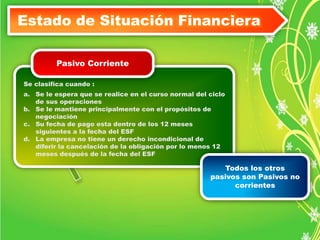 Estado de Situación Financiera 
Pasivo Corriente 
Se clasifica cuando : 
a. Se le espera que se realice en el curso normal del ciclo 
de sus operaciones 
b. Se le mantiene principalmente con el propósitos de 
negociación 
c. Su fecha de pago esta dentro de los 12 meses 
siguientes a la fecha del ESF 
d. La empresa no tiene un derecho incondicional de 
diferir la cancelación de la obligación por lo menos 12 
meses después de la fecha del ESF 
Todos los otros 
pasivos son Pasivos no 
corrientes 
 