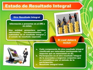 Estado de Resultado Integral 
Otro Resultado Integral 
Información a presentar en el ORI o 
en notas: 
Una entidad presentara partidas 
adicionales, encabezamientos y 
subtotales en el resultado integral y 
el estado de resultado separado. 
El cual deberá 
incluir 
Todos los otros 
a. Cada componente de otro resultado integral 
pasivos son Pasivos 
clasificado por naturaleza (excluyendo los 
No corrientes 
importes que se mencionan en (b). 
b. Participación en el otro resultado integral 
de la asociadas y negocios conjuntos que 
se contabilicen por el método de la 
participación. 
c. Resultado integral total. 
 