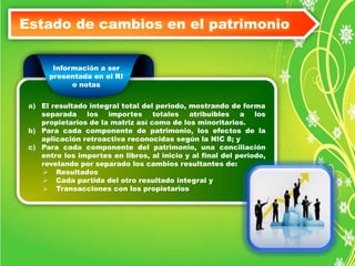 Estado de cambios en el patrimonio 
Información a ser 
presentada en el RI 
o notas 
a) El resultado integral total del periodo, mostrando de forma 
separada los importes totales atribuibles a los 
propietarios de la matriz así como de los minoritarios. 
b) Para cada componente de patrimonio, los efectos de la 
aplicación retroactiva reconocidas según la NIC 8; y 
c) Para cada componente del patrimonio, una conciliación 
entre los importes en libros, al inicio y al final del periodo, 
revelando por separado los cambios resultantes de: 
 Resultados 
 Cada partida del otro resultado integral y 
 Transacciones con los propietarios 
 