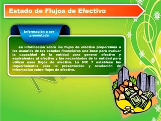Estado de Flujos de Efectivo 
Información a ser 
presentada 
La información sobre los flujos de efectivo proporciona a 
los usuarios de los estados financieros una base para evaluar 
la capacidad de la entidad para generar efectivo y 
equivalentes al efectivo y las necesidades de la entidad para 
utilizar esos flujos de efectivo. La NIC 7 establece los 
requerimientos para la presentación y revelación de 
información sobre flujos de efectivo. 
 