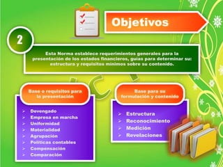 Objetivos 
Esta Norma establece requerimientos generales para la 
presentación de los estados financieros, guías para determinar su: 
estructura y requisitos mínimos sobre su contenido. 
2 
 Devengado 
 Empresa en marcha 
 Uniformidad 
 Materialidad 
 Agrupación 
 Políticas contables 
 Compensación 
 Comparación 
 Estructura 
 Reconocimiento 
 Medición 
 Revelaciones 
Base o requisitos para 
la presentación 
Base para su 
formulación y contenido 
 