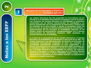 Notas a los EEFF 2 
Resumen de los Principios y Prácticas 
Contables Aplicados 1 
Los estados financieros han sido preparados en concordancia con los 
Principios de Contabilidad Generalmente Aceptados y que de acuerdo a 
una resolución del Consejo Normativo de Contabilidad se encuentran 
conformados por las Normas Internacionales de Contabilidad y las 
Normas Establecidas por los Organismos de Supervisión y Control para 
las entidades de su área; siempre y cuando se encuentren dentro del 
marco en que se apoyan las Normas Internacionales de Contabilidad, y 
supletoriamente por los principios de Contabilidad aplicados en los 
Estados Unidos de Norteamérica, complementándose con la Normas 
Internacionales de Información Financiera (NIIF) aprobadas por 
Consejo Normativo de Contabilidad. 
A la fecha de la presentación de los estados financieros, el Consejo 
Normativo de Contabilidad ha oficializado la aplicación de las NIC. Los 
estados financieros han sido preparados de acuerdo con Principios de 
Contabilidad Generalmente Aceptados en Perú. Los principios de 
contabilidad generalmente aceptados en Perú comprenden a las 
Normas Internacionales de Información Financiera (NIIF) aprobadas por 
la Contaduría Pública de la Nación, a través de resoluciones emitidas 
por el Consejo Normativo de Contabilidad. En adición, las empresas 
emisoras y las sujetas a control y supervisión de la Comisión Nacional 
Supervisora de Empresas y Valores (CONASEV) deben cumplir con los 
requerimientos específicos de esta entidad referidos a la preparación y 
presente de estados financieros. 
 