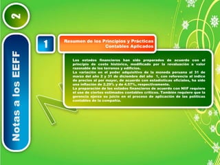 Notas a los EEFF 2 
Resumen de los Principios y Prácticas 
Contables Aplicados 1 
Los estados financieros han sido preparados de acuerdo con el 
principio de costo histórico, modificado por la revaluación a valor 
razonable de los terrenos y edificios. 
La variación en el poder adquisitivo de la moneda peruana al 31 de 
marzo del año 2 y 31 de diciembre del año 1, con referencia al índice 
de precios al por mayor, de acuerdo con estadísticas oficiales, ha sido 
una inflación de 2.29% y de 4.57%, respectivamente. 
La preparación de los estados financieros de acuerdo con NIIF requiere 
el use de ciertos estimados contables críticos. También requiere que la 
gerencia ejerza su juicio en el proceso de aplicación de las políticas 
contables de la compañía. 
 