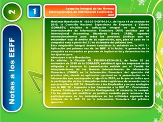 Notas a los EEFF 2 
NIIF 1 
Mediante Resolución N° 102-2010-EF/94.01.1, de fecha 14 de octubre de 
2010, la Comisi6n Nacional Supervisora de Empresas y Valores 
(CONASEV) oficializo la aplicación integral de las Normas 
Internacionales de Información Financiera (NIIF) emitidas por el 
Internacional Accounting Standards Board (IASB), vigentes 
internacionalmente para todas las personas jurídicas que se 
encuentren bajo el ámbito de su supervisión, que, para el caso de la 
compañía será a partir del 31 de diciembre del pr6ximo ano. 
Esta adoptaci6n integral deberá considerar lo señalado en la NIIF 1 - 
Aplicación por primera vez de las NIIF. A la fecha, la gerencia de la 
compañía se encuentra en proceso de implantación y determinación de 
los ajustes para 
adecuarse a esta Resolución. 
En adición, la Circular N2 298-2010-EF/94.06.3, de fecha 25 de 
noviembre de 2010 de la CONASEV, estableció que las empresas están 
obligadas a observar la comunicación emitida por el Comité de 
Interpretaciones de las Normas Internacionales de Información 
Financiera (CINIIF) en la información financiera del ejercicio del 
próximo año, siendo su aplicación opcional en la presentación de la 
información que corresponde al ejercicio 2010, en la que se indica que 
la participación de los trabajadores debe registrarse de acuerdo con lo 
que prescribe la NIC 19 - Beneficios a los Empleados y no por analogías 
con la NIC 12 - Impuesto a las Ganancias o la NIC 37 - Provisiones, 
Pasivos Contingentes y Activos Contingentes. Al respecto, la compel- 
11a ha optado por modificar su política contable para reconocer las 
participaciones de los trabajadores en las utilidades siguiendo los 
criterios de la NIC 19 en la información financiera del pr6ximo 
ejercicio. 
Adopción Integral de las Normas 
Internacionales de Información Financiera - 
 