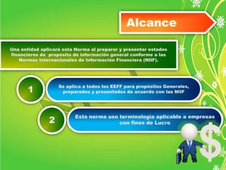 Alcance 
Una entidad aplicará esta Norma al preparar y presentar estados 
financieros de propósito de información general conforme a las 
Normas Internacionales de Información Financiera (NIIF). 
Se aplica a todos los EEFF para propósitos Generales, 
preparados y presentados de acuerdo con las NIIF 
1 
Esta norma uso terminología aplicable a empresas 
con fines de Lucro 
2 
 