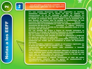 Notas a los EEFF 2 
Los principios y prácticas contables más 
importantes 2 aplicadas son los siguientes: 
2.1. Los estados financieros han sido preparados en términos 
monetarios nominales de la fecha, en que se realizan las 
transacciones; no se ha realizado el ajuste por inflación en 
cumplimiento a una norma del Consejo Normativo de Contabilidad que 
ha dejado en suspenso dicho ajuste debido a que la economía en el 
país durante los últimos años ha perdido la característica de una 
economía Hiperinflacionaria en concordancia a las Normas 
Internacionales de Contabilidad; por tanto, las partidas monetarias y no 
monetarias del ejercicio se presentan a valores históricos, 
tomando como punto de partida de los saldos ajustados hasta el 31 de 
diciembre del año anterior. 
2.2. Las partidas del Activo y Pasivo en moneda extranjera se 
presentan en el Estado de Situación Financiera en moneda nacional al 
tipo de cambio a la fecha de cierre del presente ejercicio. 
2.3. Las existencias es& valuadas al costo de adquisición o produce& 
sin ajuste per inflación o al valor neto de realización, el que 
sea el menor. Se utilice la fórmula de costeo PEPS, a excepción de las 
existencias por recibir, que se consideran al monto del desembolso 
efectuado. 
2.4. Los inmuebles, maquinaria y equipo se encuentran registrados sin 
el ajuste por inflación que no exceden a sus montos de 
recuperación por su use futuro, valor económico o tasación 
independiente. 
2.5. Las depreciaciones se han calculado utilizando el método de línea 
recta, aplicando tasas anuales determinadas sobre la vida útil de cada 
activo que se aplica sobre los montos históricos, la misma que se 
utilice en forma consistente en cada periodo. 
2.6. Las renovaciones y mejoras incrementan el valor del activo 
correspondiente, mientras que los gastos de mantenimiento y 
reparación se cargan directamente a resultados. 
 