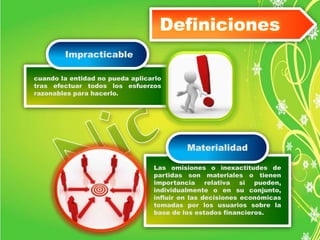 cuando la entidad no pueda aplicarlo 
tras efectuar todos los esfuerzos 
razonables para hacerlo. 
Definiciones 
Las omisiones o inexactitudes de 
partidas son materiales o tienen 
importancia relativa si pueden, 
individualmente o en su conjunto, 
influir en las decisiones económicas 
tomadas por los usuarios sobre la 
base de los estados financieros. 
Impracticable 
Materialidad 
 