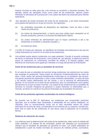NIC 2
hubiera incurrido en ellos para dar a las mismas su condición y ubicación actuales. Por
ejemplo, podría ser apropiado incluir como costo de las existencias, algunos costos
indirectos no derivados de la producción o los costos del diseño de productos para clientes
específicos.
16. Son ejemplos de costos excluidos del costo de las existencias, y por tanto reconocidos
como gastos del ejercicio en el que se incurren, los siguientes:
(a) las cantidades anormales de desperdicio de materiales, mano de obra u otros
costos de producción;
(b) los costos de almacenamiento, a menos que esos costos sean necesarios en el
proceso productivo, previos a un proceso de elaboración ulterior;
(c) los costos indirectos de administración que no hayan contribuido a dar a las
existencias su condición y ubicación actuales; y
(d) los costos de venta.
17 n la NIC 23 Costos por intereses, se identifican las limitadas circunstancias en las que los
costos financieros se incluirían en el costo de las existencias.
18 Una entidad puede adquirir existencias con pago aplazado. Cuando el acuerdo contenga
de hecho un elemento de financiación, como puede ser, por ejemplo, la diferencia entre el
precio de adquisición en condiciones normales de crédito y el importe pagado, este
elemento se reconocerá como gasto por intereses a lo largo del periodo de financiación.
Costo de las existencias para un prestador de servicios
19. En el caso de que un prestador de servicios tenga existencias, las valorará por los costos
que suponga su producción. Estos costos se componen fundamentalmente de mano de
obra y otros costos del personal directamente involucrado en la prestación del servicio,
incluyendo personal de supervisión y otros costos indirectos distribuibles. La mano de obra
y los demás costos relacionados con las ventas, y con el personal de administración
general, no se incluirán en el costo de las existencias, pero se contabilizarán como gastos
del ejercicio en el que se hayan incurrido. Los costos de las existencias de un prestador de
servicios no incluirán márgenes de ganancia ni costos indirectos no distribuibles que, a
menudo, se tienen en cuenta en los precios facturados por el prestador de servicios.
Costo de los productos agrícolas recolectados de activos biológicos
20. De acuerdo con la NIC 41 Agricultura, las existencias que comprenden productos
agrícolas, que la entidad haya cosechado o recolectado de sus activos biológicos, se
valorarán, para su reconocimiento inicial, por el valor razonable menos los costos
estimados en el punto de venta, considerados en el momento de su cosecha o recolección.
Este será el costo de las existencias en esa fecha, para la aplicación de la presente
Norma.
Sistemas de valoración de costos
21 Los sistemas para la determinación del costo de las existencias, tales como el método del
costo estándar o el método de los minoristas, podrán ser utilizados por conveniencia
siempre que el resultado de aplicarlos se aproxime al costo. Los costos estándares se
establecerán a partir de niveles normales de consumo de materias primas, suministros,
IASCF10
 