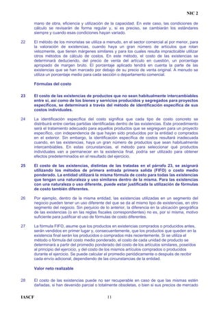 NIC 2
mano de obra, eficiencia y utilización de la capacidad. En este caso, las condiciones de
cálculo se revisarán de forma regular y, si es preciso, se cambiarán los estándares
siempre y cuando esas condiciones hayan variado.
22 El método de los minoristas se utiliza a menudo, en el sector comercial al por menor, para
la valoración de existencias, cuando haya un gran número de artículos que rotan
velozmente, que tienen márgenes similares y para los cuales resulta impracticable utilizar
otros métodos de cálculo de costos. En este método, el costo de las existencias se
determinará deduciendo, del precio de venta del artículo en cuestión, un porcentaje
apropiado de margen bruto. El porcentaje aplicado tendrá en cuenta la parte de las
existencias que se han marcado por debajo de su precio de venta original. A menudo se
utiliza un porcentaje medio para cada sección o departamento comercial.
Fórmulas del costo
23 El costo de las existencias de productos que no sean habitualmente intercambiables
entre sí, así como de los bienes y servicios producidos y segregados para proyectos
específicos, se determinará a través del método de identificación específica de sus
costos individuales.
24 La identificación específica del costo significa que cada tipo de costo concreto se
distribuirá entre ciertas partidas identificadas dentro de las existencias. Este procedimiento
será el tratamiento adecuado para aquellos productos que se segreguen para un proyecto
específico, con independencia de que hayan sido producidos por la entidad o comprados
en el exterior. Sin embargo, la identificación específica de costos resultará inadecuada
cuando, en las existencias, haya un gran número de productos que sean habitualmente
intercambiables. En estas circunstancias, el método para seleccionar qué productos
individuales van a permanecer en la existencia final, podría ser utilizado para obtener
efectos predeterminados en el resultado del ejercicio.
25 El costo de las existencias, distintas de las tratadas en el párrafo 23, se asignará
utilizando los métodos de primera entrada primera salida (FIFO) o costo medio
ponderado. La entidad utilizará la misma fórmula de costo para todas las existencias
que tengan una naturaleza y uso similares dentro de la misma. Para las existencias
con una naturaleza o uso diferente, puede estar justificada la utilización de fórmulas
de costo también diferentes.
26 Por ejemplo, dentro de la misma entidad, las existencias utilizadas en un segmento del
negocio pueden tener un uso diferente del que se da al mismo tipo de existencias, en otro
segmento del negocio. Sin perjuicio de lo anterior, la diferencia en la ubicación geográfica
de las existencias (o en las reglas fiscales correspondientes) no es, por sí misma, motivo
suficiente para justificar el uso de fórmulas de costo diferentes.
27 La fórmula FIFO, asume que los productos en existencias comprados o producidos antes,
serán vendidos en primer lugar y, consecuentemente, que los productos que queden en la
existencia final serán los producidos o comprados más recientemente. Si se utiliza el
método o fórmula del costo medio ponderado, el costo de cada unidad de producto se
determinará a partir del promedio ponderado del costo de los artículos similares, poseídos
al principio del ejercicio, y del costo de los mismos artículos comprados o producidos
durante el ejercicio. Se puede calcular el promedio periódicamente o después de recibir
cada envío adicional, dependiendo de las circunstancias de la entidad.
Valor neto realizable
28 El costo de las existencias puede no ser recuperable en caso de que las mismas estén
dañadas, si han devenido parcial o totalmente obsoletas, o bien si sus precios de mercado
IASCF 11
 