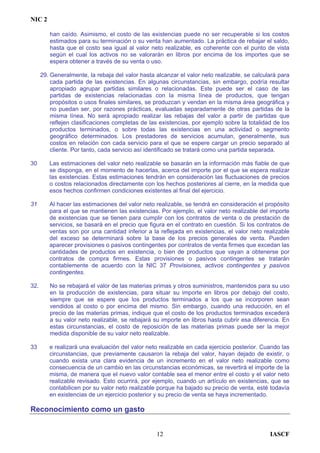NIC 2
han caído. Asimismo, el costo de las existencias puede no ser recuperable si los costos
estimados para su terminación o su venta han aumentado. La práctica de rebajar el saldo,
hasta que el costo sea igual al valor neto realizable, es coherente con el punto de vista
según el cual los activos no se valorarán en libros por encima de los importes que se
espera obtener a través de su venta o uso.
29. Generalmente, la rebaja del valor hasta alcanzar el valor neto realizable, se calculará para
cada partida de las existencias. En algunas circunstancias, sin embargo, podría resultar
apropiado agrupar partidas similares o relacionadas. Este puede ser el caso de las
partidas de existencias relacionadas con la misma línea de productos, que tengan
propósitos o usos finales similares, se produzcan y vendan en la misma área geográfica y
no puedan ser, por razones prácticas, evaluadas separadamente de otras partidas de la
misma línea. No será apropiado realizar las rebajas del valor a partir de partidas que
reflejen clasificaciones completas de las existencias, por ejemplo sobre la totalidad de los
productos terminados, o sobre todas las existencias en una actividad o segmento
geográfico determinados. Los prestadores de servicios acumulan, generalmente, sus
costos en relación con cada servicio para el que se espere cargar un precio separado al
cliente. Por tanto, cada servicio así identificado se tratará como una partida separada.
30 Las estimaciones del valor neto realizable se basarán en la información más fiable de que
se disponga, en el momento de hacerlas, acerca del importe por el que se espera realizar
las existencias. Estas estimaciones tendrán en consideración las fluctuaciones de precios
o costos relacionados directamente con los hechos posteriores al cierre, en la medida que
esos hechos confirmen condiciones existentes al final del ejercicio.
31 Al hacer las estimaciones del valor neto realizable, se tendrá en consideración el propósito
para el que se mantienen las existencias. Por ejemplo, el valor neto realizable del importe
de existencias que se tienen para cumplir con los contratos de venta o de prestación de
servicios, se basará en el precio que figura en el contrato en cuestión. Si los contratos de
ventas son por una cantidad inferior a la reflejada en existencias, el valor neto realizable
del exceso se determinará sobre la base de los precios generales de venta. Pueden
aparecer provisiones o pasivos contingentes por contratos de venta firmes que excedan las
cantidades de productos en existencia, o bien de productos que vayan a obtenerse por
contratos de compra firmes. Estas provisiones o pasivos contingentes se tratarán
contablemente de acuerdo con la NIC 37 Provisiones, activos contingentes y pasivos
contingentes.
32. No se rebajará el valor de las materias primas y otros suministros, mantenidos para su uso
en la producción de existencias, para situar su importe en libros por debajo del costo,
siempre que se espere que los productos terminados a los que se incorporen sean
vendidos al costo o por encima del mismo. Sin embargo, cuando una reducción, en el
precio de las materias primas, indique que el costo de los productos terminados excederá
a su valor neto realizable, se rebajará su importe en libros hasta cubrir esa diferencia. En
estas circunstancias, el costo de reposición de las materias primas puede ser la mejor
medida disponible de su valor neto realizable.
33 e realizará una evaluación del valor neto realizable en cada ejercicio posterior. Cuando las
circunstancias, que previamente causaron la rebaja del valor, hayan dejado de existir, o
cuando exista una clara evidencia de un incremento en el valor neto realizable como
consecuencia de un cambio en las circunstancias económicas, se revertirá el importe de la
misma, de manera que el nuevo valor contable sea el menor entre el costo y el valor neto
realizable revisado. Esto ocurrirá, por ejemplo, cuando un artículo en existencias, que se
contabilicen por su valor neto realizable porque ha bajado su precio de venta, esté todavía
en existencias de un ejercicio posterior y su precio de venta se haya incrementado.
Reconocimiento como un gasto
IASCF12
 
