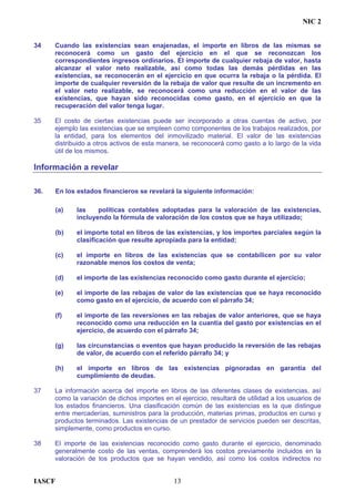 NIC 2
34 Cuando las existencias sean enajenadas, el importe en libros de las mismas se
reconocerá como un gasto del ejercicio en el que se reconozcan los
correspondientes ingresos ordinarios. El importe de cualquier rebaja de valor, hasta
alcanzar el valor neto realizable, así como todas las demás pérdidas en las
existencias, se reconocerán en el ejercicio en que ocurra la rebaja o la pérdida. El
importe de cualquier reversión de la rebaja de valor que resulte de un incremento en
el valor neto realizable, se reconocerá como una reducción en el valor de las
existencias, que hayan sido reconocidas como gasto, en el ejercicio en que la
recuperación del valor tenga lugar.
35 El costo de ciertas existencias puede ser incorporado a otras cuentas de activo, por
ejemplo las existencias que se empleen como componentes de los trabajos realizados, por
la entidad, para los elementos del inmovilizado material. El valor de las existencias
distribuido a otros activos de esta manera, se reconocerá como gasto a lo largo de la vida
útil de los mismos.
Información a revelar
36. En los estados financieros se revelará la siguiente información:
(a) las políticas contables adoptadas para la valoración de las existencias,
incluyendo la fórmula de valoración de los costos que se haya utilizado;
(b) el importe total en libros de las existencias, y los importes parciales según la
clasificación que resulte apropiada para la entidad;
(c) el importe en libros de las existencias que se contabilicen por su valor
razonable menos los costos de venta;
(d) el importe de las existencias reconocido como gasto durante el ejercicio;
(e) el importe de las rebajas de valor de las existencias que se haya reconocido
como gasto en el ejercicio, de acuerdo con el párrafo 34;
(f) el importe de las reversiones en las rebajas de valor anteriores, que se haya
reconocido como una reducción en la cuantía del gasto por existencias en el
ejercicio, de acuerdo con el párrafo 34;
(g) las circunstancias o eventos que hayan producido la reversión de las rebajas
de valor, de acuerdo con el referido párrafo 34; y
(h) el importe en libros de las existencias pignoradas en garantía del
cumplimiento de deudas.
37 La información acerca del importe en libros de las diferentes clases de existencias, así
como la variación de dichos importes en el ejercicio, resultará de utilidad a los usuarios de
los estados financieros. Una clasificación común de las existencias es la que distingue
entre mercaderías, suministros para la producción, materias primas, productos en curso y
productos terminados. Las existencias de un prestador de servicios pueden ser descritas,
simplemente, como productos en curso.
38 El importe de las existencias reconocido como gasto durante el ejercicio, denominado
generalmente costo de las ventas, comprenderá los costos previamente incluidos en la
valoración de los productos que se hayan vendido, así como los costos indirectos no
IASCF 13
 