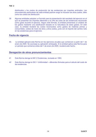 NIC 2
distribuidos y los costos de producción de las existencias por importes anómalos. Las
circunstancias particulares de cada entidad podrían exigir la inclusión de otros costos, tales
como los costos de distribución.
39 Algunas entidades adoptan un formato para la presentación del resultado del ejercicio en el
que se presentan los importes diferentes a la cifra de costo de las existencias reconocido
como gasto durante el ejercicio. Según este formato, la entidad presentará un análisis de
los gastos mediante una clasificación basada en la naturaleza de estos gastos. En este
caso, la entidad revelará los costos reconocidos como gastos de materias primas y
consumibles, costos de mano de obra y otros costos, junto con el importe del cambio neto
en las existencias para el ejercicio.
Fecha de vigencia
40. La entidad aplicará esta Norma en los ejercicios anuales que comiencen a partir del 1 de
enero de 2005. Se aconseja su aplicación anticipada. Si la entidad aplica esta Norma para
un periodo que comience antes del 1 de enero de 2005, revelará este hecho.
Derogación de otros pronunciamientos
41 Esta Norma deroga la NIC 2 Existencias, revisada en 1993.
42 Esta Norma deroga la SIC-1 Uniformidad – diferentes fórmulas para el cálculo del costo de
las existencias.
IASCF14
 