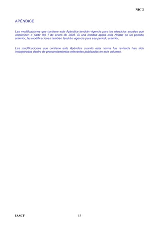 NIC 2
APÉNDICE
Las modificaciones que contiene este Apéndice tendrán vigencia para los ejercicios anuales que
comiencen a partir del 1 de enero de 2005. Si una entidad aplica esta Norma en un periodo
anterior, las modificaciones también tendrán vigencia para ese periodo anterior.
Las modificaciones que contiene este Apéndice cuando esta norma fue revisada han sido
incorporadas dentro de pronunciamientos relevantes publicados en este volumen.
IASCF 15
 