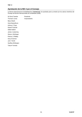 NIC 2
Aprobación de la NIC 2 por el Consejo
La Norma Internacional de Contabilidad No.2 Existencias, fue aprobada para su emisión por los catorce miembros del
Consejo de Normas Internacionales de Contabilidad (IASB).
Sir David Tweedie Presidente
Thomas E Jones Vicepresidente
Mary E Barth
Hans-Georg Bruns
Anthony T Cope
Robert P Garnett
Gilbert Gélard
James J Leisenring
Warren J McGregor
Patricia L O’Malley
Harry K Schmid
John T Smith
Geoffrey Whittington
Tatsumi Yamada
IASCF16
 