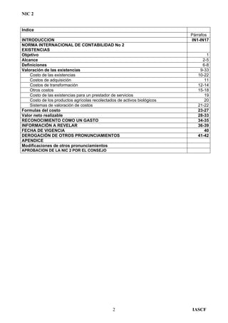 NIC 2
Indice
Párrafos
INTRODUCCION IN1-IN17
NORMA INTERNACIONAL DE CONTABILIDAD No 2
EXISTENCIAS
Objetivo 1
Alcance 2-5
Definiciones 6-8
Valoración de las existencias 9-33
Costo de las existencias 10-22
Costos de adquisición 11
Costos de transformación 12-14
Otros costos 15-18
Costo de las existencias para un prestador de servicios 19
Costo de los productos agrícolas recolectados de activos biológicos 20
Sistemas de valoración de costos 21-22
Formulas del costo 23-27
Valor neto realizable 28-33
RECONOCIMIENTO COMO UN GASTO 34-35
INFORMACIÓN A REVELAR 36-39
FECHA DE VIGENCIA 40
DEROGACIÓN DE OTROS PRONUNCIAMIENTOS 41-42
APENDICE
Modificaciones de otros pronunciamientos
APROBACION DE LA NIC 2 POR EL CONSEJO
IASCF2
 