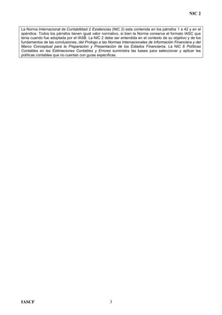 NIC 2
La Norma Internacional de Contabilidad 2 Existencias (NIC 2) esta contenida en los párrafos 1 a 42 y en el
apéndice. Todos los párrafos tienen igual valor normativo, si bien la Norma conserva el formato IASC que
tenia cuando fue adoptada por el IASB. La NIC 2 debe ser entendida en el contexto de su objetivo y de los
fundamentos de las conclusiones, del Prologo a las Normas Internacionales de Información Financiera y del
Marco Conceptual para la Preparación y Presentación de los Estados Financieros. La NIC 8 Políticas
Contables en las Estimaciones Contables y Errores suministra las bases para seleccionar y aplicar las
políticas contables que no cuentan con guías específicas.
IASCF 3
 