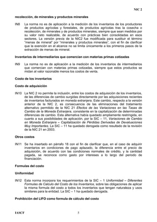 NIC 2
recolección, de minerales y productos minerales
IN8 La norma no es de aplicación a la medición de los inventarios de los productores
de productos agrícolas y forestales, de productos agrícolas tras la cosecha o
recolección, de minerales y de productos minerales, siempre que sean medidos por
su valor neto realizable, de acuerdo con prácticas bien consolidadas en esos
sectores. La versión previa de la NIC2 fue modificada para sustituir el término
“menas de mineral” por “minerales y productos minerales”, con el fin de clarificar
que la exención en el alcance no se limita únicamente a los primeros pasos de la
extracción de menas de mineral.
Inventarios de intermediarios que comercian con materias primas cotizadas
IN9 La norma no es de aplicación a la medición de los inventarios de intermediarios
que comercian con materias primas cotizadas, siempre que estos productos se
midan al valor razonable menos los costos de venta.
Costo de los inventarios
Costo de adquisición
IN10 La NIC 2 no permite la inclusión, entre los costos de adquisición de los inventarios,
de las diferencias de cambio surgidas directamente por las adquisiciones recientes
de inventarios facturados en moneda extranjera. Este cambio, respecto a la versión
anterior de la NIC 2, es consecuencia de las eliminaciones del tratamiento
alternativo permitido de la NIC 21 Efectos de las Variaciones en las Tasas de
Cambio de la Moneda Extranjera, consistente en la capitalización de determinadas
diferencias de cambio. Esta alternativa había quedado ampliamente restringida, en
cuanto a sus posibilidades de aplicación, por la SIC – 11, Variaciones de Cambio
en Moneda Extranjera – Capitalización de Pérdidas Derivadas de Devaluaciones
Muy Importantes. La SIC – 11 ha quedado derogada como resultado de la revisión
de la NIC 21 en 2003.
Otros costos
IN11 Se ha insertado en párrafo 18 con el fin de clarificar que, en el caso de adquirir
inventarios en condiciones de pago aplazado, la diferencia entre el precio de
adquisición, de acuerdo con las condiciones normales de crédito, y la cantidad
pagada, se reconoce como gasto por intereses a lo largo del periodo de
financiación.
Formulas del costo
Uniformidad
IN12 Esta norma incorpora los requerimientos de la SIC – 1 Uniformidad – Diferentes
Formulas de Calculo del Costo de los Inventarios, sobre las obligaciones de aplicar
la misma formula del costo a todos los inventarios que tengan naturaleza y usos
similares para la entidad. La SIC – 1 ha quedado derogada.
Prohibición del LIFO como formula de cálculo del costo
IASCF 5
 
