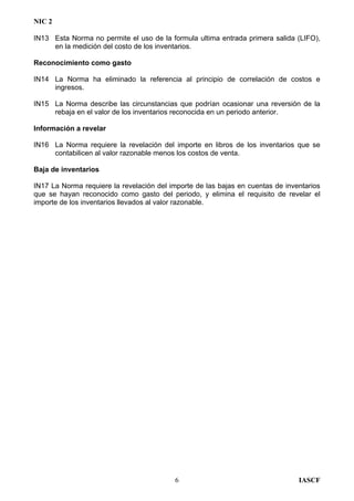 NIC 2
IN13 Esta Norma no permite el uso de la formula ultima entrada primera salida (LIFO),
en la medición del costo de los inventarios.
Reconocimiento como gasto
IN14 La Norma ha eliminado la referencia al principio de correlación de costos e
ingresos.
IN15 La Norma describe las circunstancias que podrían ocasionar una reversión de la
rebaja en el valor de los inventarios reconocida en un periodo anterior.
Información a revelar
IN16 La Norma requiere la revelación del importe en libros de los inventarios que se
contabilicen al valor razonable menos los costos de venta.
Baja de inventarios
IN17 La Norma requiere la revelación del importe de las bajas en cuentas de inventarios
que se hayan reconocido como gasto del periodo, y elimina el requisito de revelar el
importe de los inventarios llevados al valor razonable.
IASCF6
 