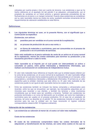 NIC 2
cotizadas por cuenta propia o bien por cuenta de terceros. Las existencias a que se ha
hecho referencia en el apartado (b) del párrafo 3 se adquieren, principalmente, con el
propósito de venderlas en un futuro próximo y generar ganancias procedentes de las
fluctuaciones en el precio o un margen comercial. Cuando esas existencias se contabilicen
por su valor razonable menos los costos de venta, quedarán excluidas únicamente de los
requerimientos de valoración establecidos en esta Norma.
Definiciones
6. Los siguientes términos se usan, en la presente Norma, con el significado que a
continuación se especifica:
Existencias, son activos:
(a) poseídos para ser vendidos en el curso normal de la explotación;
(b) en proceso de producción de cara a esa venta; o
(c) en forma de materiales o suministros, para ser consumidos en el proceso de
producción o en el suministro de servicios.
Valor neto realizable es el precio estimado de venta de un activo en el curso normal
de la explotación, menos los costos estimados para terminar su producción y los
necesarios para llevar a cabo la venta.
Valor razonable es el importe por el cual puede ser intercambiado un activo o
cancelado un pasivo, entre partes interesadas y debidamente informadas, que
realizan una transacción en condiciones de independencia mutua.
7 El valor neto realizable hace referencia al importe neto que la entidad espera obtener por
la venta de las existencias, en el curso normal de la explotación. El valor razonable refleja
el importe por el cual esta misma existencia podría ser intercambiada en el mercado, entre
compradores y vendedores interesados y debidamente informados. El primero es un valor
específico para la entidad, mientras que este último no. El valor neto realizable de las
existencias puede no ser igual al valor razonable menos los costos de venta.
8 Entre las existencias también se incluyen los bienes comprados y almacenados para
revender, entre los que se encuentran, por ejemplo, las mercaderías adquiridas por un
minorista para revender a sus clientes, y también los terrenos u otras inversiones
inmobiliarias que se tienen para ser vendidos a terceros. También son existencias los
productos terminados o en curso de fabricación por la entidad, así como los materiales y
suministros para ser usados en el proceso productivo. En el caso de un prestador de
servicios, tal como se describe en el párrafo 19, las existencias incluirán el costo de los
servicios para los que la entidad aún no haya reconocido el ingreso ordinario
correspondiente (véase la NIC 18 Ingresos ordinarios).
Valoración de las existencias
9. Las existencias se valorarán al menor de: el costo o el valor neto realizable.
Costo de las existencias
10. El costo de las existencias comprenderá todos los costos derivados de la
adquisición y transformación de las mismas, así como otros costos en los que se
IASCF8
 