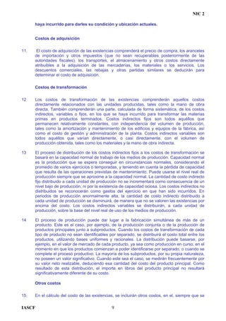 NIC 2
haya incurrido para darles su condición y ubicación actuales.
Costos de adquisición
11. El costo de adquisición de las existencias comprenderá el precio de compra, los aranceles
de importación y otros impuestos (que no sean recuperables posteriormente de las
autoridades fiscales), los transportes, el almacenamiento y otros costos directamente
atribuibles a la adquisición de las mercaderías, los materiales o los servicios. Los
descuentos comerciales, las rebajas y otras partidas similares se deducirán para
determinar el costo de adquisición.
Costos de transformación
12 Los costos de transformación de las existencias comprenderán aquellos costos
directamente relacionados con las unidades producidas, tales como la mano de obra
directa. También comprenderán una parte, calculada de forma sistemática, de los costos
indirectos, variables o fijos, en los que se haya incurrido para transformar las materias
primas en productos terminados. Costos indirectos fijos son todos aquéllos que
permanecen relativamente constantes, con independencia del volumen de producción,
tales como la amortización y mantenimiento de los edificios y equipos de la fábrica, así
como el costo de gestión y administración de la planta. Costos indirectos variables son
todos aquéllos que varían directamente, o casi directamente, con el volumen de
producción obtenida, tales como los materiales y la mano de obra indirecta.
13 El proceso de distribución de los costos indirectos fijos a los costos de transformación se
basará en la capacidad normal de trabajo de los medios de producción. Capacidad normal
es la producción que se espera conseguir en circunstancias normales, considerando el
promedio de varios ejercicios o temporadas, y teniendo en cuenta la pérdida de capacidad
que resulta de las operaciones previstas de mantenimiento. Puede usarse el nivel real de
producción siempre que se aproxime a la capacidad normal. La cantidad de costo indirecto
fijo distribuido a cada unidad de producción no se incrementará como consecuencia de un
nivel bajo de producción, ni por la existencia de capacidad ociosa. Los costos indirectos no
distribuidos se reconocerán como gastos del ejercicio en que han sido incurridos. En
periodos de producción anormalmente alta, la cantidad de costo indirecto distribuido a
cada unidad de producción se disminuirá, de manera que no se valoren las existencias por
encima del costo. Los costos indirectos variables se distribuirán, a cada unidad de
producción, sobre la base del nivel real de uso de los medios de producción.
14 El proceso de producción puede dar lugar a la fabricación simultánea de más de un
producto. Este es el caso, por ejemplo, de la producción conjunta o de la producción de
productos principales junto a subproductos. Cuando los costos de transformación de cada
tipo de producto no sean identificables por separado, se distribuirá el costo total entre los
productos, utilizando bases uniformes y racionales. La distribución puede basarse, por
ejemplo, en el valor de mercado de cada producto, ya sea como producción en curso, en el
momento en que los productos comienzan a poder identificarse por separado, o cuando se
complete el proceso productivo. La mayoría de los subproductos, por su propia naturaleza,
no poseen un valor significativo. Cuando este sea el caso, se medirán frecuentemente por
su valor neto realizable, deduciendo esa cantidad del costo del producto principal. Como
resultado de esta distribución, el importe en libros del producto principal no resultará
significativamente diferente de su costo.
Otros costos
15. En el cálculo del costo de las existencias, se incluirán otros costos, en el, siempre que se
IASCF 9
 
