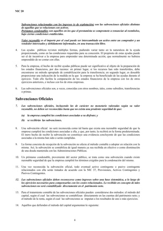 NIC 20
Subvenciones relacionadas con los ingresos (o de explotación) son las subvenciones oficiales distintas
de aquéllas que se relacionan con activos.
Préstamos condonables son aquéllos en los que el prestamista se compromete a renunciar al reembolso,
bajo ciertas condiciones establecidas.
Valor razonable es el importe por el cual puede ser intercambiado un activo entre un comprador y un
vendedor interesados y debidamente informados, en una transacción libre.
4. Las ayudas públicas revisten múltiples formas, pudiendo variar tanto en la naturaleza de la ayuda
proporcionada, como en las condiciones requeridas para su concesión. El propósito de estas ayudas puede
ser el de incentivar a la empresa para emprender una determinada acción, que normalmente no hubiera
emprendido de no contar con ellas.
5. Para la empresa, el hecho de recibir ayudas públicas puede ser significativo al objeto de la preparación de
los estados financieros, por dos razones: en primer lugar, si los recursos han sido transferidos, debe
encontrarse un método apropiado de contabilización para la transferencia; en segundo lugar, es deseable
proporcionar una indicación de la medida en la que la empresa se ha beneficiado de las ayudas durante el
ejercicio. Todo ello facilita la comparación de los estados financieros de la empresa con los de otros
ejercicios anteriores, e incluso con los de otras empresas.
6. Las subvenciones oficiales son, a veces, conocidas con otros nombres, tales, como subsidios, transferencias
o primas.
Subvenciones Oficiales
7. Las subvenciones oficiales, incluyendo las de carácter no monetario valoradas según su valor
razonable, no deben ser reconocidas hasta que no exista una prudente seguridad de que:
(a) la empresa cumplirá las condiciones asociadas a su disfrute; y
(b) se recibirán las subvenciones.
8. Una subvención oficial no será reconocida como tal hasta que exista una razonable seguridad de que la
empresa cumplirá las condiciones asociadas a ella, y que, por tanto, la recibirá en la forma predeterminada.
El mero hecho de recibir la subvención no constituye una evidencia concluyente de que las condiciones
asociadas a la misma han sido o serán cumplidas.
9. La forma concreta de recepción de la subvención no afecta al método contable a adoptar en relación con la
misma. Así, la subvención se contabiliza de igual manera ya sea recibida en efectivo o como disminución
de una deuda mantenida con las Administraciones Públicas.
10. Un préstamo condonable, proveniente del sector público, se trata como una subvención cuando existe
razonable seguridad de que la empresa cumplirá los términos exigidos para la condonación del mismo.
11. Una vez reconocida la subvención oficial, todo eventual activo contingente o pasivo contingente
relacionados con ella serán tratados de acuerdo con la NIC 37, Provisiones, Activos Contingentes y
Pasivos Contingentes.
12. Las subvenciones oficiales deben reconocerse como ingresos sobre una base sistemática, a lo largo de
los ejercicios necesarios para compensarlas con los costes relacionados. Lo recibido en concepto de tales
subvenciones no será contabilizado directamente en el patrimonio neto.
13. Para el tratamiento contable de las subvenciones oficiales pueden considerarse dos métodos: el método del
capital, según el cual las subvenciones se contabilizan directamente en las cuentas del patrimonio neto; y
el método de la renta, según el cual las subvenciones se imputan a los resultados de uno o más ejercicios.
14. Aquéllos que defienden el método del capital argumentan lo siguiente:
4
 