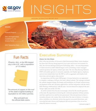 ARIZONA INTERACTIVE REPORT 2012




INSIDE

Featured Projects............... 2

Sites and Applications
Completed by the
Arizona Portal.................... 4

2012 Transaction Data. . ...... 7




                                                   Executive Summary
                Fun Facts                          Vision for the State
                                                   One of the top priorities of Arizona’s Chief Information Officer Aaron Sandeen
      Phoenix, Ariz., is the fifth-largest
                                                   has been data sharing among agencies in an open and secure environment. In
      city in the U.S., with a population
                                                   2012, the Arizona Strategic Enterprise Technology office – Arizona Department
                 of 1.4 million.
                                                   of Administration (ASET-ADOA) began work on building a state-managed
                                                   central repository for agency-related open data. The new Data Sharing Platform
                                                   (DSP) will enable agencies to consume, populate, and display agency, employee,
                                                   and services-related data from the DSP as well as aggregate and display feed
                                                   data from external agency data sources.
                                                     In conjunction with the state’s DSP project, Arizona Interactive was appointed
                               Phoenix             to complete a redesign of AZ.gov, the state’s official website. The redesign included
                                                   the website template design, the design and installation of a Drupal infrastructure,
                                                   development of the site’s dynamic applications, and the integration with the state’s
                                                   DSP. Working collaboratively with the state, Arizona Interactive deployed the new
                                                   AZ.gov alpha site on Dec. 26, 2012.
     The amount of copper on the roof
                                                     As online systems have become increasingly critical for the smooth operation
      of the state’s Capitol building is
                                                   of the state, the importance of ensuring the continued operation of those systems,
     equivalent to 4.8 million pennies.
                                                   and their rapid recovery, had become paramount. It became pertinent to have a
                                                   secondary disaster site in place that would allow the state to failover, in minutes,
                Blue and gold are
                                                   when a problem was detected, protecting against unwanted downtime, and
             the official state colors.
                                                   ensuring that state citizens and employees did not experience a loss of service
                                                   while the failover occurred.
                                                                                                                      | continued on page 5 |
 