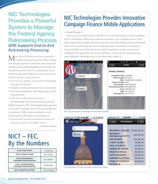NIC Technologies
Provides a Powerful
                                                            NIC Technologies Provides Innovative
System to Manage
                                                            Campaign Finance Mobile Applications
the Federal Agency                                          |
                                                             continued from page 1 |
                                                              Users can use a simple search to find the most recent information on state candidates

Rulemaking Process                                          and/or committees. Information includes committee type, reporting waiver status, 	
                                                            office sought, district sought, and election period. It also delivers the most current financial	
SERS Supports End-to-End                                    data such as contributions received, including in-kind contributions, expenditures

Rulemaking Processing                                       made, and debt owed. Click once to see a list of contributors and the amounts they
                                                            contributed. The app allows advanced searching as well; search by election period,


M      ore than 150 bills have been passed by 	
       Congress and signed into law. Many of those
laws require agencies to make the rules associated
                                                            party affiliation, committee type, or the office being sought. n



with the newly enacted legislation. The Dodd-Frank
Act alone required 240 new rulemakings across
10 federal agencies within one year of enactment.
Federal agencies work hard to:
•	 rovide easy public access to the rulemaking 	
  P
  data and documents
•	Simplify public participation and accessibility
•	 ost and administrate rulemaking data quickly
  P
  and efficiently
•	 nd, do so with limited resources
  A
  The Searchable Electronic Rulemaking System
(SERS) created by NIC Technologies helps agencies	
do just that. Currently used by the Federal Election 	
Commission, SERS creates an effective e-rule-               FEC CF$ gives basic campaign finance data quickly

making process that allows your agency to:
•	 mmediately upload information online for 	
  I
  real-time agency and public access
                                  | continued on page 4 |




NICT – FEC,
By the Numbers
         Total Page Visits              17.9 million

       Total Transactions              29.5 million

       Total Presidential
                                       $1.3 billion
     Contributions Reported

      Total Congressional
                                       $1.85 billion
     Contributions Reported
                                                            The Michigan CFS also provides contributor data
      Data Transfer Support           5.67 terabytes




2 | NIC Technologies – Fec REPORT 2012
 