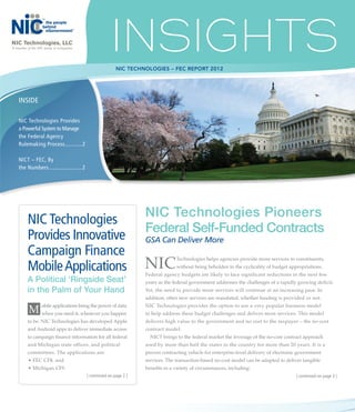 NIC Technologies, LLC
A member of the NIC family of companies




                                                          NIC Technologies – FEC report 2012




    INSIDE

    NIC Technologies Provides
    a Powerful System to Manage
    the Federal Agency
    Rulemaking Process............ 2

    NICT – FEC, By
    the Numbers...................... 2




                                                                    NIC Technologies Pioneers
          NIC Technologies
                                                                    Federal Self-Funded Contracts
          Provides Innovative                                       GSA Can Deliver More
          Campaign Finance
          Mobile Applications                                       NIC           Technologies helps agencies provide more services to constituents,	
                                                                                  without being beholden to the cyclicality of budget appropriations. 	
                                                                    Federal agency budgets are likely to face significant reductions in the next few
          A Political ‘Ringside Seat’                               years as the federal government addresses the challenges of a rapidly growing deficit.
          in the Palm of Your Hand                                  Yet, the need to provide more services will continue at an increasing pace. In
                                                                    addition, often new services are mandated, whether funding is provided or not.

          M when you need it, wherever you happen
                   obile applications bring the power of data       NIC Technologies provides the option to use a very popular business model
                                                                    to help address these budget challenges and deliver more services. This model
          to be. NIC Technologies has developed Apple               delivers high value to the government and no cost to the taxpayer – the no-cost
          and Android apps to deliver immediate access 	            contract model.
          to campaign finance information for all federal	            NICT brings to the federal market the leverage of the no-cost contract approach 	
          and Michigan state offices, and political                 used by more than half the states in the country for more than 20 years. It is a
          committees. The applications are:                         proven contracting vehicle for enterprise-level delivery of electronic government
          •	FEC CF$, and                                            services. The transaction-based no-cost model can be adapted to deliver tangible
          •	Michigan CFS                                            benefits in a variety of circumstances, including:
                                          | continued on page 2 |                                                                        | continued on page 3 |
 