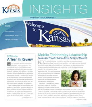 KANSAS.GOV ANNUAL REPORT 2012




INSIDE

Let’s Celebrate................... 2

Keeping Kansas Secure....... 3

Providing Efficiencies......... 4




    CEO Letter                                                   Mobile Technology Leadership
                                                                 Kansas.gov Provides Digital Access Across All Channels
    A Year In Review
      A Kansas.gov had a productive, but
            s we celebrated our 20th anniversary,                NIC            is at the technology forefront for providing electronic government
                                                                                services for all types of devices, and today is the largest provider of official
                                                                 government mobile apps in the United States. The company has launched more than
    challenging year in 2012. I acknowledge                      100 government mobile applications, and was the very first to develop government
    several performance problems, and we worked                  iPhone, iPad, and Windows Phone
    diligently to address each of them. A key issue              applications. NIC is focused on ensuring
    identified under my leadership was application               that our partners have access to the latest
    maintenance backlog. Obviously, this would                   technologies for providing electronic
    be an issue for any contractor responsible                   services. We are constantly reviewing,
    for building new services while simultaneously               testing, and developing for these
    maintaining and enhancing more than 300                      innovative new technologies.
    Web applications, websites, and products.                      We employ a “mobile first” strategy,
       There is always room for improvement, and                 and believe that today’s evolving
    we feel that our current aggressive strategy of              technology requires all online services
    hiring additional resources to focus exclusively             to be developed with a mobile consideration. A November 2012 study by the Pew
    on reducing the application maintenance                      Center’s “Internet & American Life Project” reported that 56 percent of all cell phone
    backlog is paying off. In May 2012, Kansas.gov               owners use the device to access the Internet – up from 25 percent just three years ago.
    made the decision to make an upfront                         And the Center’s April 2012 study noted that among smartphone owners, young
                                       | continued on page 2 |   adults, minorities, those with no college experience, and those with lower household
                                                                                                                                            | continued on page 4 |
 