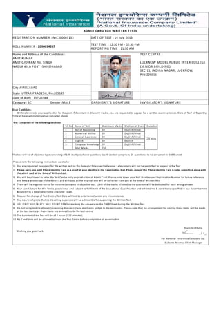 ADMIT CARD FOR WRITTEN TESTS
REGISTRATION NUMBER : NIC300001133 DATE OF TEST : 14 July, 2013
ROLL NUMBER : 2090014267 TEST TIME : 12:30 PM - 02:30 PM
REPORTING TIME : 11:30 AM
Name and Address of the Candidate :
AMIT KUMAR
AMIT C/O RAM PAL SINGH
NAGLA KILA POST -SHIKOHABAD
TEST CENTRE :
LUCKNOW MODEL PUBLIC INTER COLLEGE
(SENIOR BUILDING),
SEC-11, INDIRA NAGAR, LUCKNOW,
PIN:226016
City :FIROZABAD
State :UTTAR PRADESH, Pin:205135
Date of Birth : 15/5/1988
Category : SC Gender :MALE CANDIDATE'S SIGNATURE INVIGILATOR'S SIGNATURE
Dear Candidate,
With reference to your applica on for the post of Assistant in Class III Cadre, you are requested to appear for a wri en examina on on 'Date of Test' at Repor ng
Time at the examina on venue indicated above.
Test Comprises of the following Sec ons:
Sl. No Name of Test Maximum Marks Medium of Exam Dura on
1 Test of Reasoning 50 English/Hindi
120 mins
2 Numerical Ability 50 English/Hindi
3 General Awareness 50 English/Hindi
4 English 50 English
5 Computer Knowledge 50 English/Hindi
Total Marks 250
The test will be of objec ve type consis ng of 125 mul ple choice ques ons (each sec on comprises 25 ques ons) to be answered in OMR sheet.
Please note the following instruc ons carefully:
1 You are requested to appear for the wri en test on the date and me speciﬁed above. Late-comers will not be permi ed to appear in the Test
2 Please carry one valid Photo Iden ty Card as a proof of your iden ty in the Examina on Hall. Photo copy of the Photo Iden ty Card is to be submi ed along with
the admit card at the me of Wri en test.
3 You will be allowed to enter the Test Centre only on produc on of Admit Card. Please note down your Roll Number and Registra on Number for future reference
and keep a photocopy of the Admit Card with you, as the original one will be collected from you at the me of Wri en Test.
4 There will be nega ve marks for incorrect answers in objec ve test. 1/4th of the marks allo ed to the ques on will be deducted for each wrong answer.
5 Your candidature for this Test is provisional and subject to fulﬁlment of the Educa onal Qualiﬁca on and other terms & condi ons speciﬁed in our Adver sement
& subject to a detailed scru ny at a later stage.
6 Request for change of Test Centre/Test Date will not be entertained under any circumstance.
7 You may kindly note that no travelling expenses will be admissible for appearing the Wri en Test.
8 USE ONLY BLUE/BLACK BALL POINT PEN for marking the answers on the OMR Sheet during the Wri en Test.
9 Do not bring mobile phone(s)/scanning devices(s)/ any electronic gadget to the test centre. Please note that, no arrangement for storing these items will be made
at the test centre as these items are banned inside the test centre.
10 The dura on of the Test will be of 2 hours (120 minutes).
11 No Candidate will be allowed to leave the Test Centre before comple on of examina on.
Wishing you good luck.
Yours faithfully,
For Na onal Insurance Company Ltd.
Sukanta Mishra, Chief Manager
 