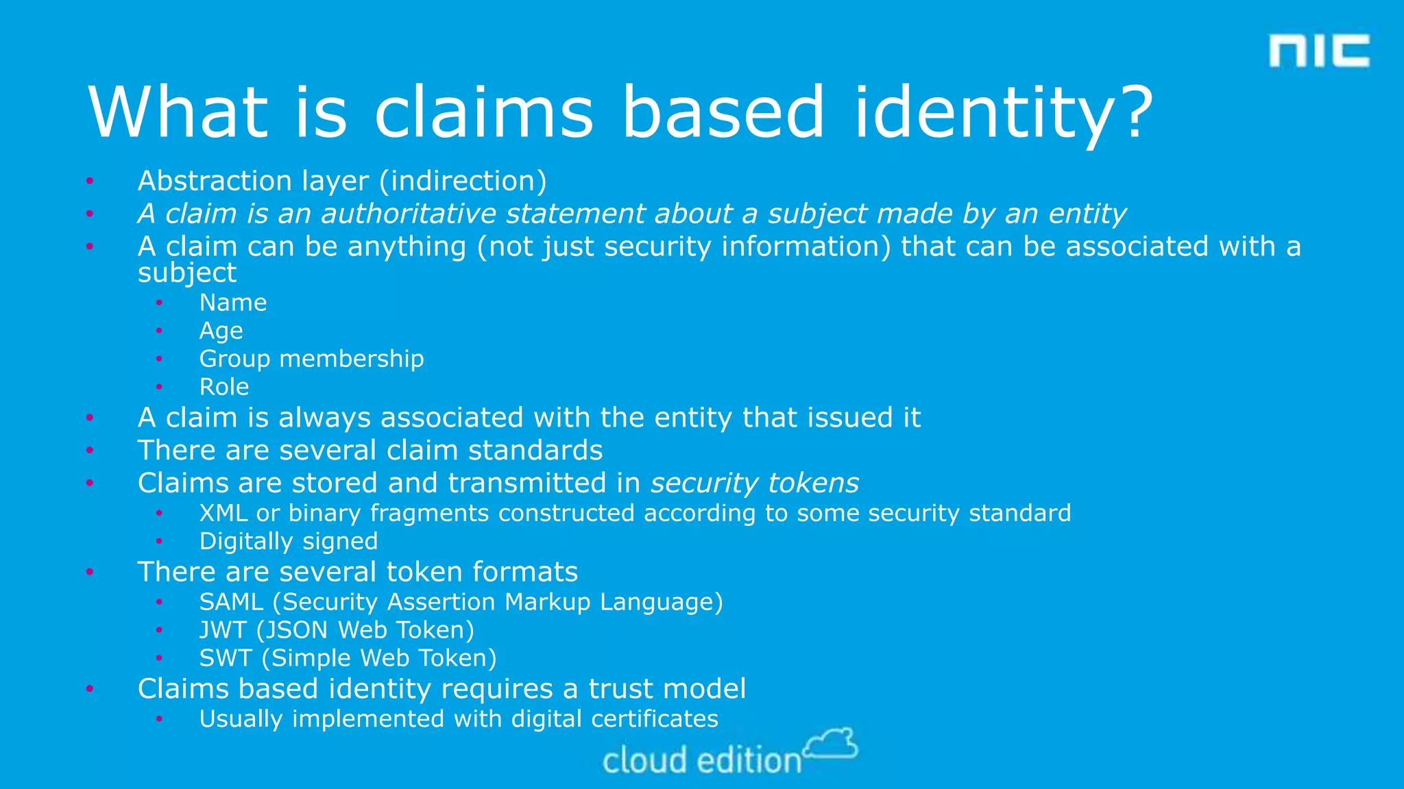 What is claims based identity?
•
•
•

Abstraction layer (indirection)
A claim is an authoritative statement about a subject made by an entity
A claim can be anything (not just security information) that can be associated with a
subject
•
•
•
•

•
•

•

•

XML or binary fragments constructed according to some security standard
Digitally signed

•
•
•

•
•
•

Name
Age
Group membership
Role

SAML (Security Assertion Markup Language)
JWT (JSON Web Token)
SWT (Simple Web Token)

•

Usually implemented with digital certificates

A claim is always associated with the entity that issued it
There are several claim standards
Claims are stored and transmitted in security tokens
There are several token formats

Claims based identity requires a trust model

 