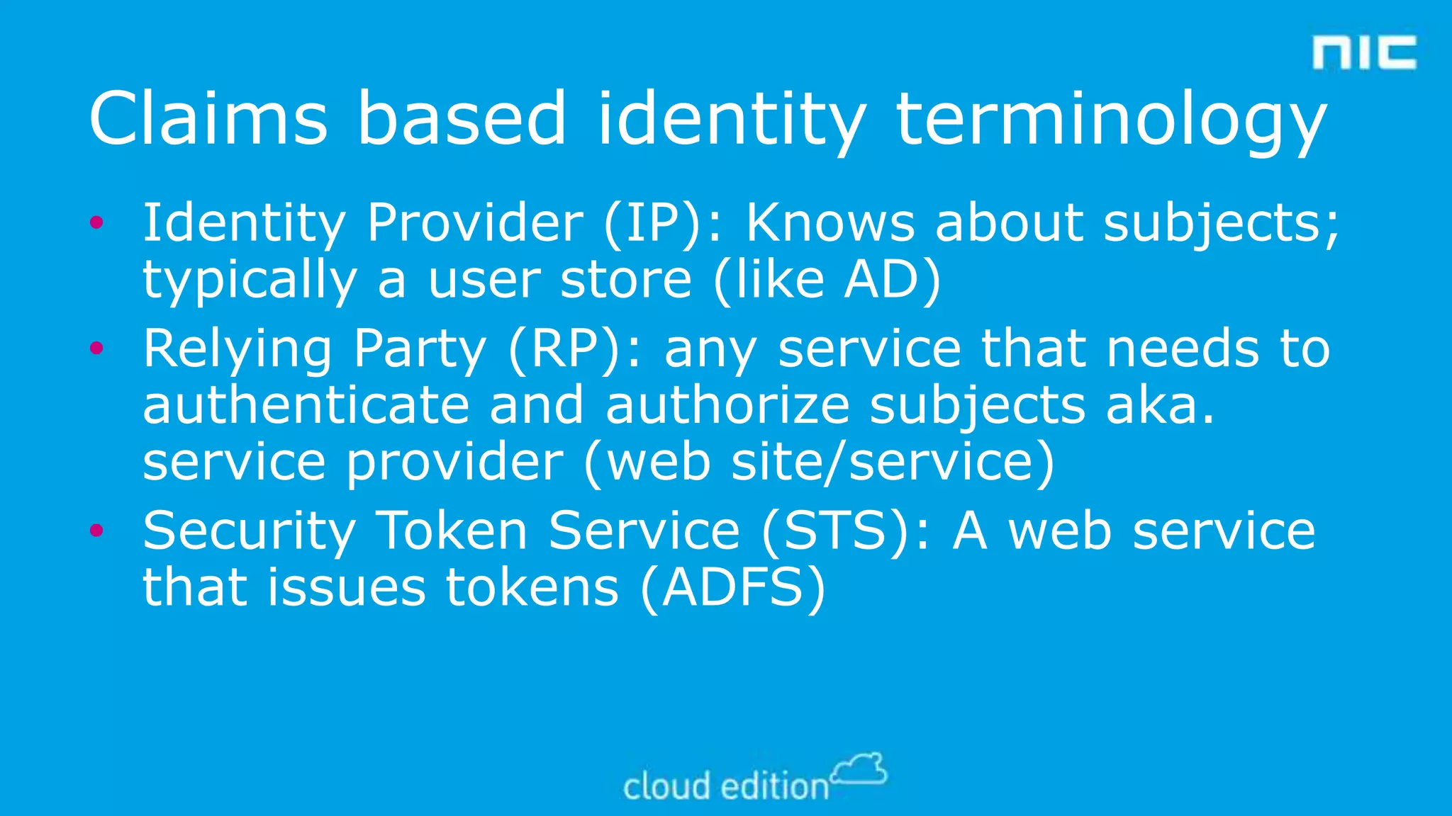Claims based identity terminology
• Identity Provider (IP): Knows about subjects;
typically a user store (like AD)
• Relying Party (RP): any service that needs to
authenticate and authorize subjects aka.
service provider (web site/service)
• Security Token Service (STS): A web service
that issues tokens (ADFS)

 