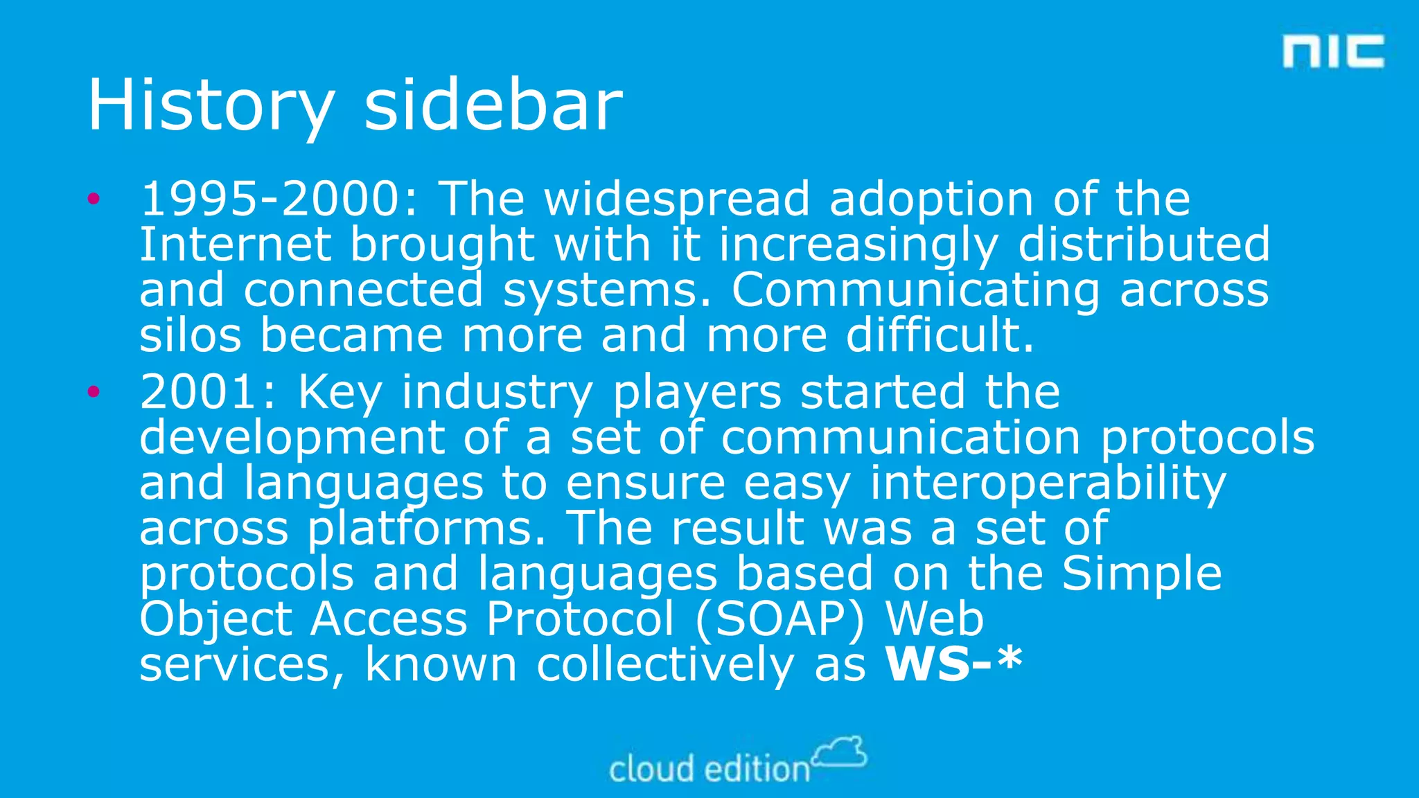 History sidebar
• 1995-2000: The widespread adoption of the
Internet brought with it increasingly distributed
and connected systems. Communicating across
silos became more and more difficult.
• 2001: Key industry players started the
development of a set of communication protocols
and languages to ensure easy interoperability
across platforms. The result was a set of
protocols and languages based on the Simple
Object Access Protocol (SOAP) Web
services, known collectively as WS-*

 