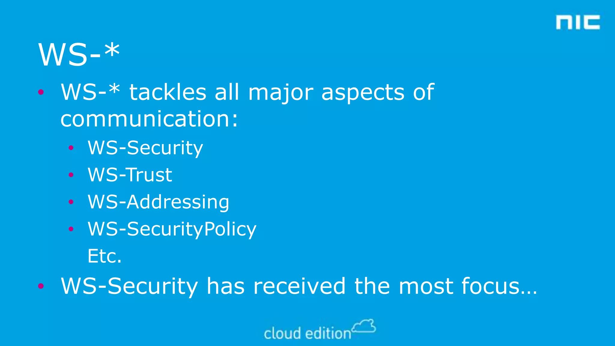 WS-*
• WS-* tackles all major aspects of
communication:
•
•
•
•

WS-Security
WS-Trust
WS-Addressing
WS-SecurityPolicy
Etc.

• WS-Security has received the most focus…

 