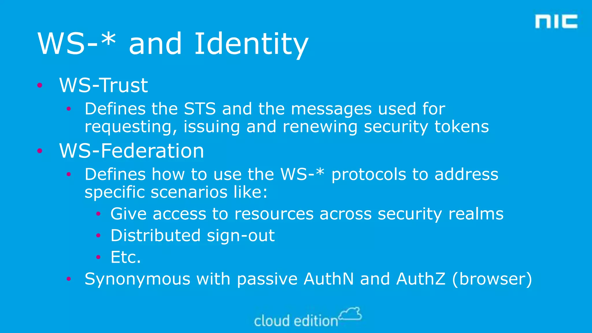 WS-* and Identity
• WS-Trust
• Defines the STS and the messages used for
requesting, issuing and renewing security tokens

• WS-Federation
• Defines how to use the WS-* protocols to address
specific scenarios like:
• Give access to resources across security realms
• Distributed sign-out
• Etc.
• Synonymous with passive AuthN and AuthZ (browser)

 