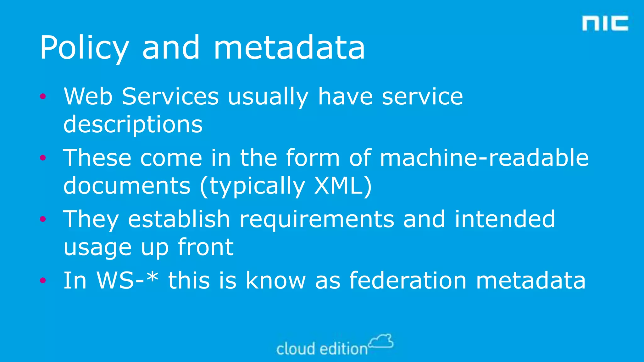 Policy and metadata
• Web Services usually have service
descriptions
• These come in the form of machine-readable
documents (typically XML)
• They establish requirements and intended
usage up front
• In WS-* this is know as federation metadata

 