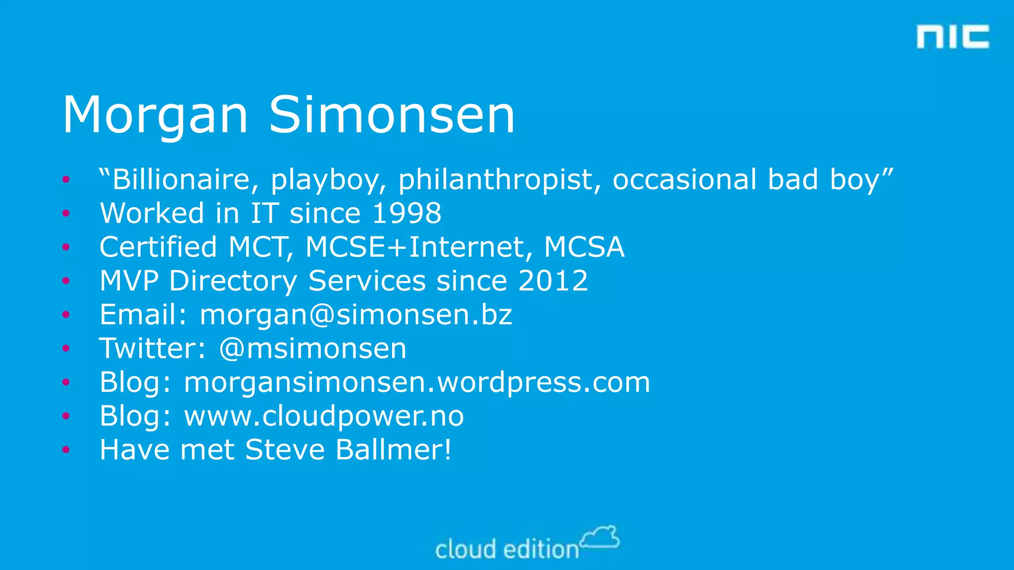 Morgan Simonsen
•
•
•
•
•
•
•
•
•

“Billionaire, playboy, philanthropist, occasional bad boy”
Worked in IT since 1998
Certified MCT, MCSE+Internet, MCSA
MVP Directory Services since 2012
Email: morgan@simonsen.bz
Twitter: @msimonsen
Blog: morgansimonsen.wordpress.com
Blog: www.cloudpower.no
Have met Steve Ballmer!

 