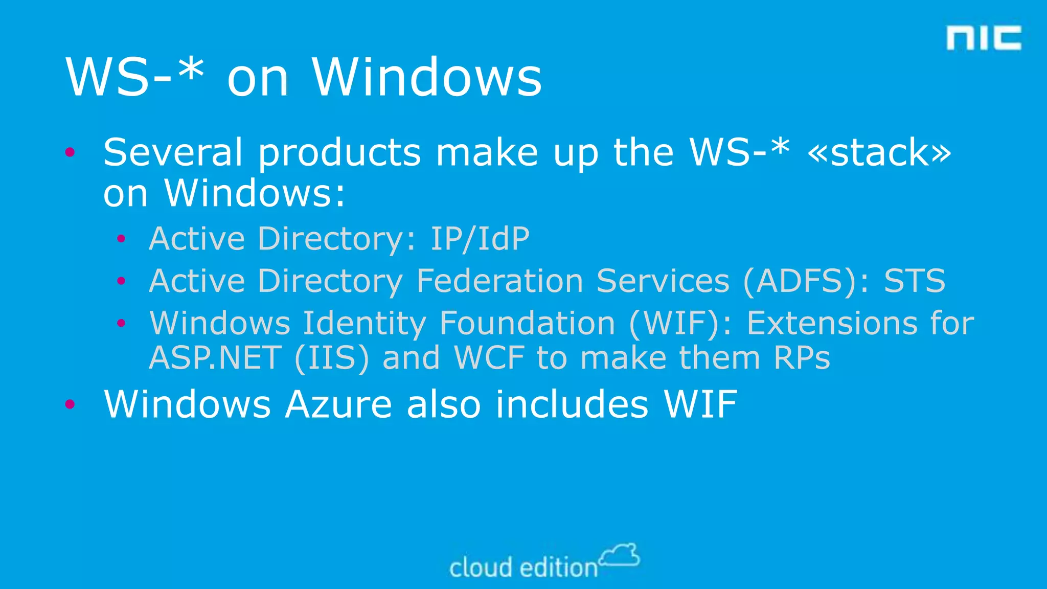 WS-* on Windows
• Several products make up the WS-* «stack»
on Windows:
• Active Directory: IP/IdP
• Active Directory Federation Services (ADFS): STS
• Windows Identity Foundation (WIF): Extensions for
ASP.NET (IIS) and WCF to make them RPs

• Windows Azure also includes WIF

 