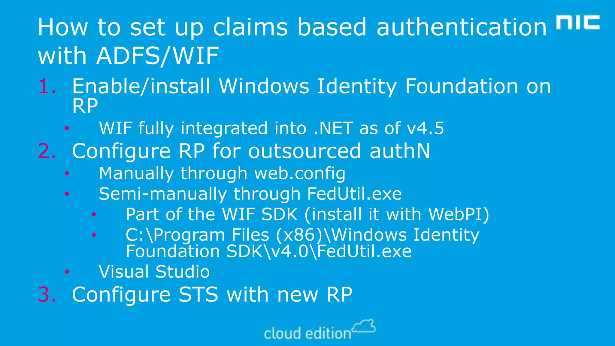 How to set up claims based authentication
with ADFS/WIF
1. Enable/install Windows Identity Foundation on
RP
•

WIF fully integrated into .NET as of v4.5

2. Configure RP for outsourced authN
•
•

•

Manually through web.config
Semi-manually through FedUtil.exe
•
Part of the WIF SDK (install it with WebPI)
•
C:Program Files (x86)Windows Identity
Foundation SDKv4.0FedUtil.exe
Visual Studio

3. Configure STS with new RP

 