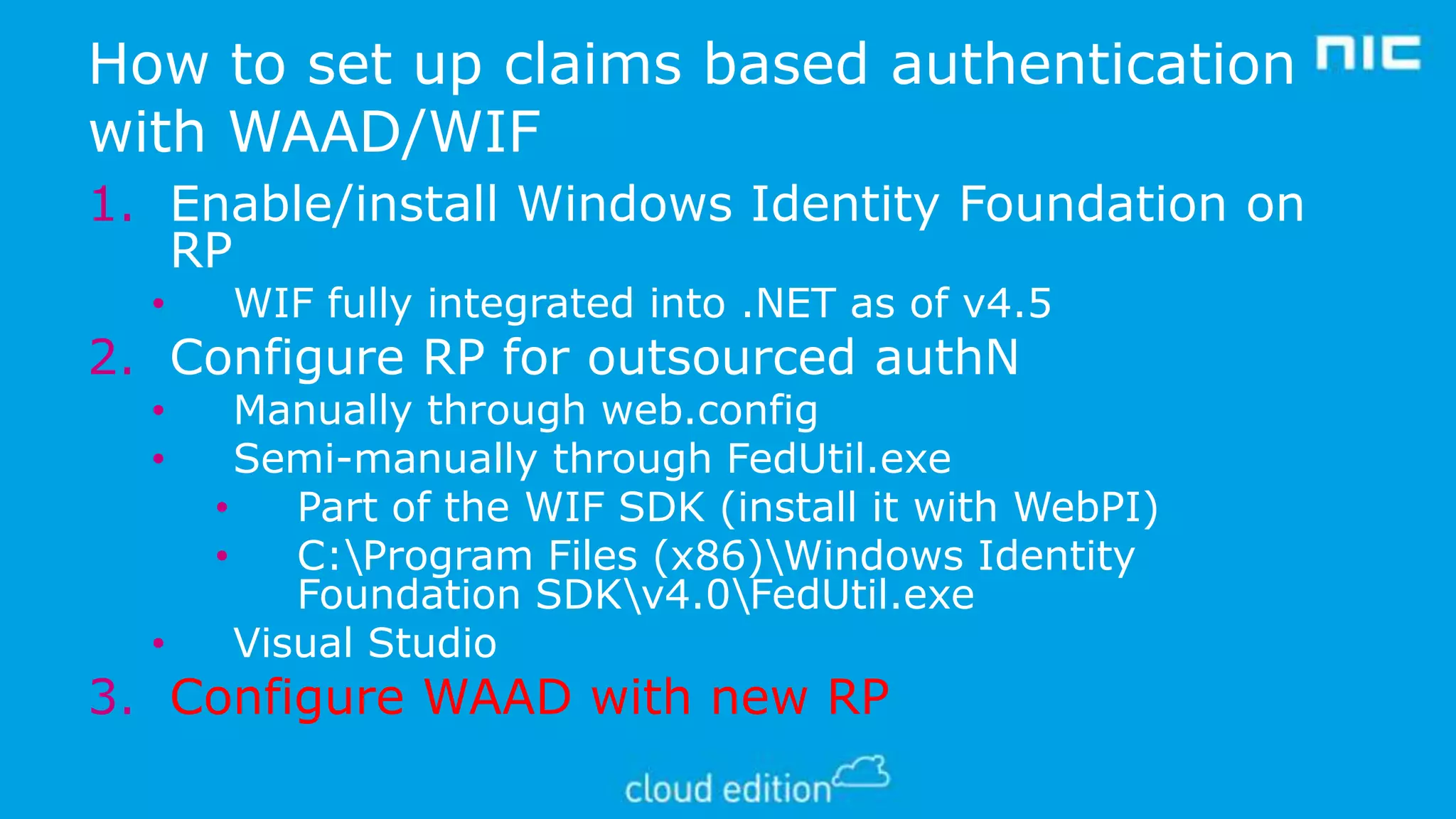 How to set up claims based authentication
with WAAD/WIF
1. Enable/install Windows Identity Foundation on
RP
•

WIF fully integrated into .NET as of v4.5

2. Configure RP for outsourced authN
•
•

•

Manually through web.config
Semi-manually through FedUtil.exe
•
Part of the WIF SDK (install it with WebPI)
•
C:Program Files (x86)Windows Identity
Foundation SDKv4.0FedUtil.exe
Visual Studio

3. Configure WAAD with new RP

 