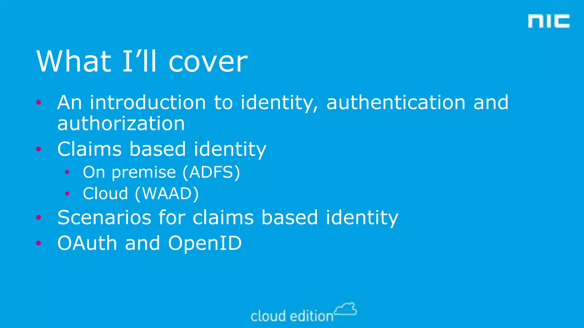 What I’ll cover
• An introduction to identity, authentication and
authorization
• Claims based identity
• On premise (ADFS)
• Cloud (WAAD)

• Scenarios for claims based identity
• OAuth and OpenID

 