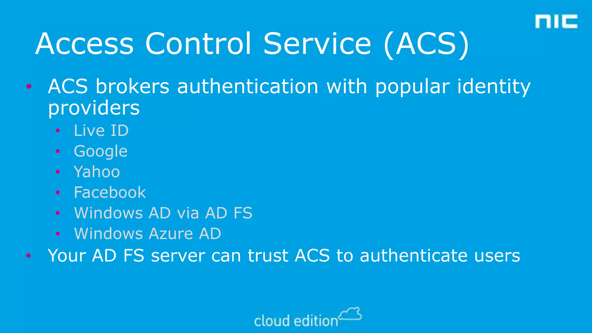 Access Control Service (ACS)
• ACS brokers authentication with popular identity
providers
•
•
•
•
•
•

Live ID
Google
Yahoo
Facebook
Windows AD via AD FS
Windows Azure AD

• Your AD FS server can trust ACS to authenticate users

 