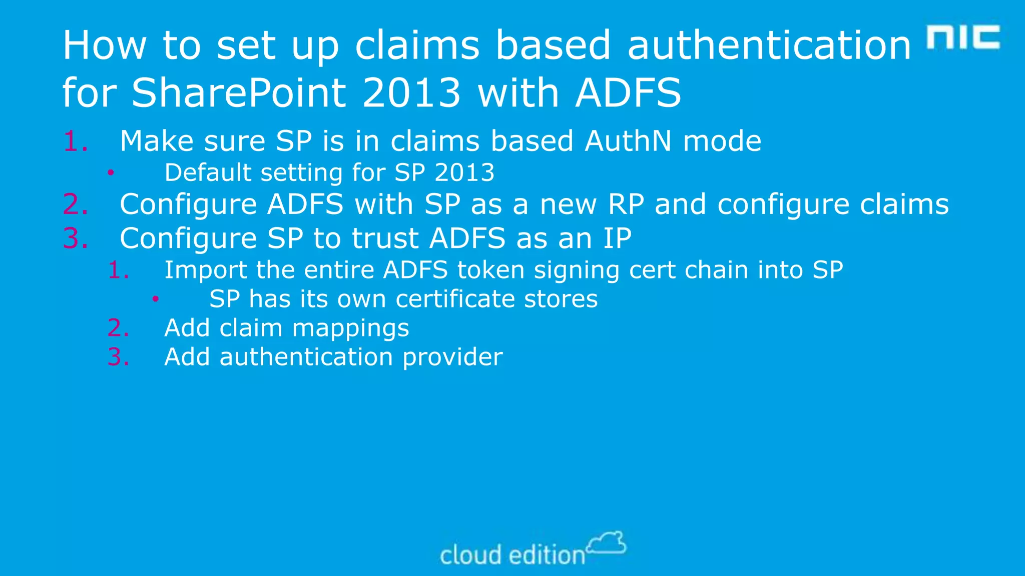 How to set up claims based authentication
for SharePoint 2013 with ADFS
1.
2.
3.

Make sure SP is in claims based AuthN mode
•

Default setting for SP 2013

Configure ADFS with SP as a new RP and configure claims
Configure SP to trust ADFS as an IP

1.

Import the entire ADFS token signing cert chain into SP
•
SP has its own certificate stores
2. Add claim mappings
3. Add authentication provider

 