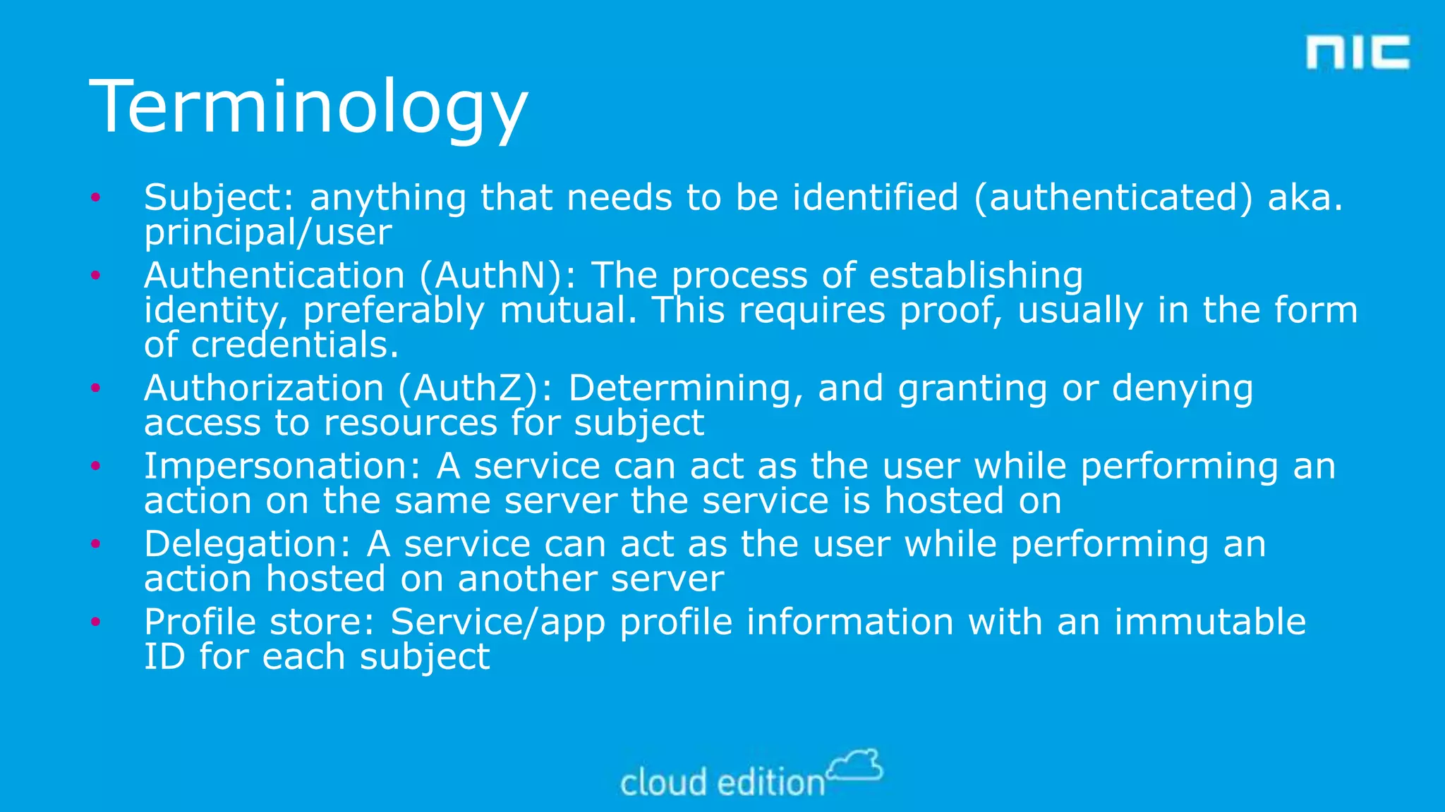 Terminology
•
•
•
•

•
•

Subject: anything that needs to be identified (authenticated) aka.
principal/user
Authentication (AuthN): The process of establishing
identity, preferably mutual. This requires proof, usually in the form
of credentials.
Authorization (AuthZ): Determining, and granting or denying
access to resources for subject
Impersonation: A service can act as the user while performing an
action on the same server the service is hosted on
Delegation: A service can act as the user while performing an
action hosted on another server
Profile store: Service/app profile information with an immutable
ID for each subject

 