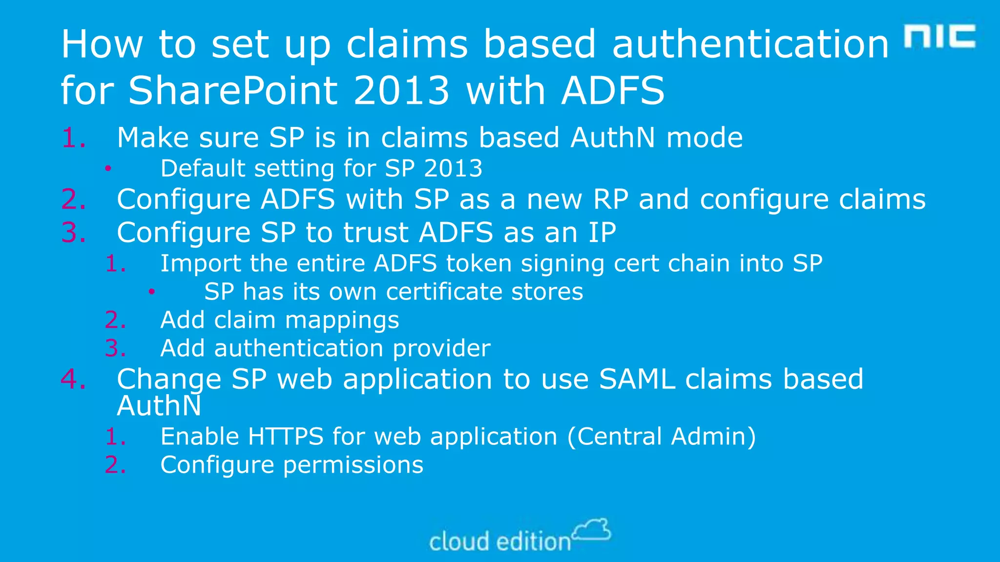 How to set up claims based authentication
for SharePoint 2013 with ADFS
1.
2.
3.

4.

Make sure SP is in claims based AuthN mode
•

Default setting for SP 2013

Configure ADFS with SP as a new RP and configure claims
Configure SP to trust ADFS as an IP

1.

Import the entire ADFS token signing cert chain into SP
•
SP has its own certificate stores
2. Add claim mappings
3. Add authentication provider

Change SP web application to use SAML claims based
AuthN

1.
2.

Enable HTTPS for web application (Central Admin)
Configure permissions

 