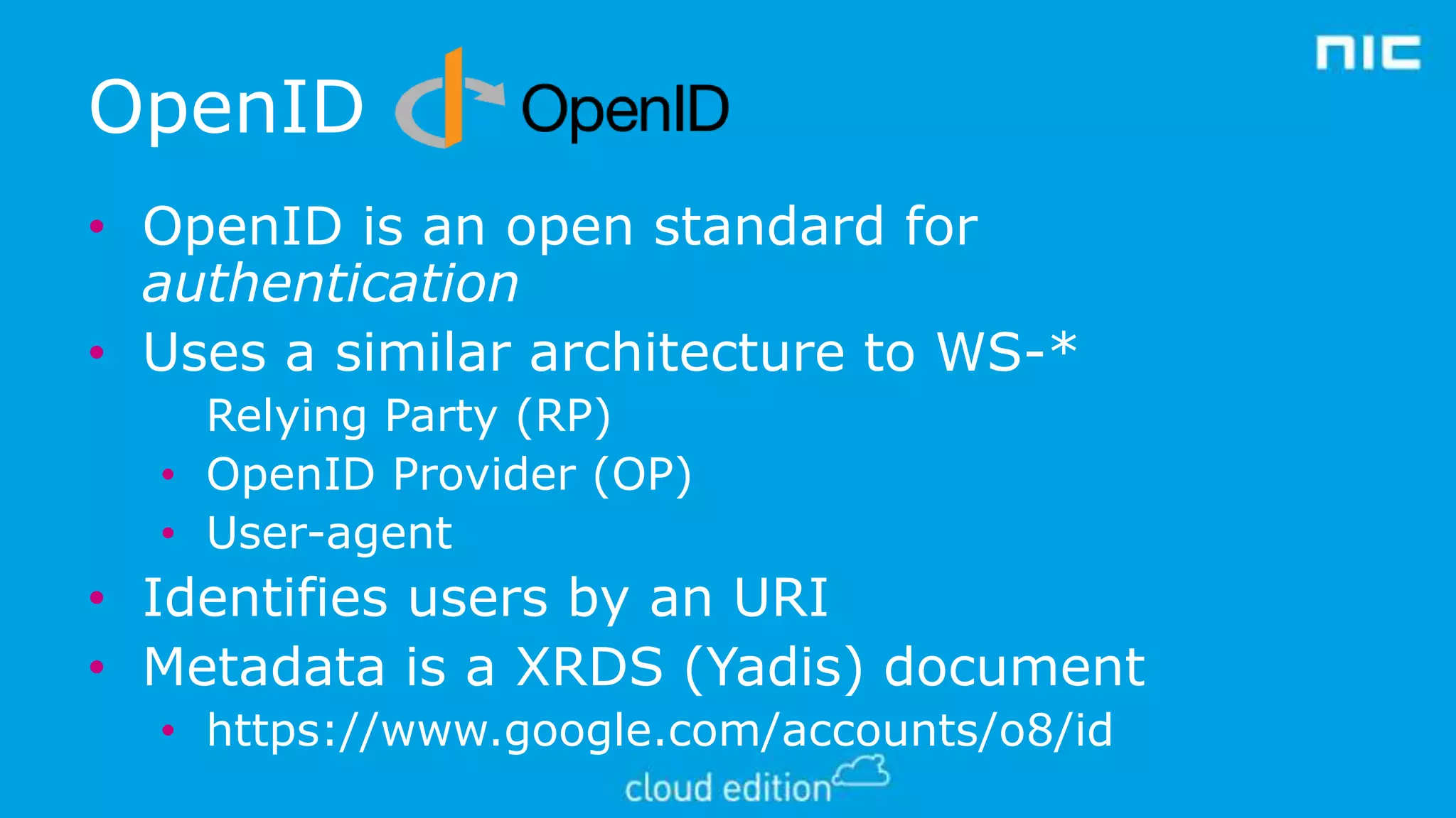 OpenID
• OpenID is an open standard for
authentication
• Uses a similar architecture to WS-*
Relying Party (RP)
• OpenID Provider (OP)
• User-agent

• Identifies users by an URI
• Metadata is a XRDS (Yadis) document
• https://www.google.com/accounts/o8/id

 