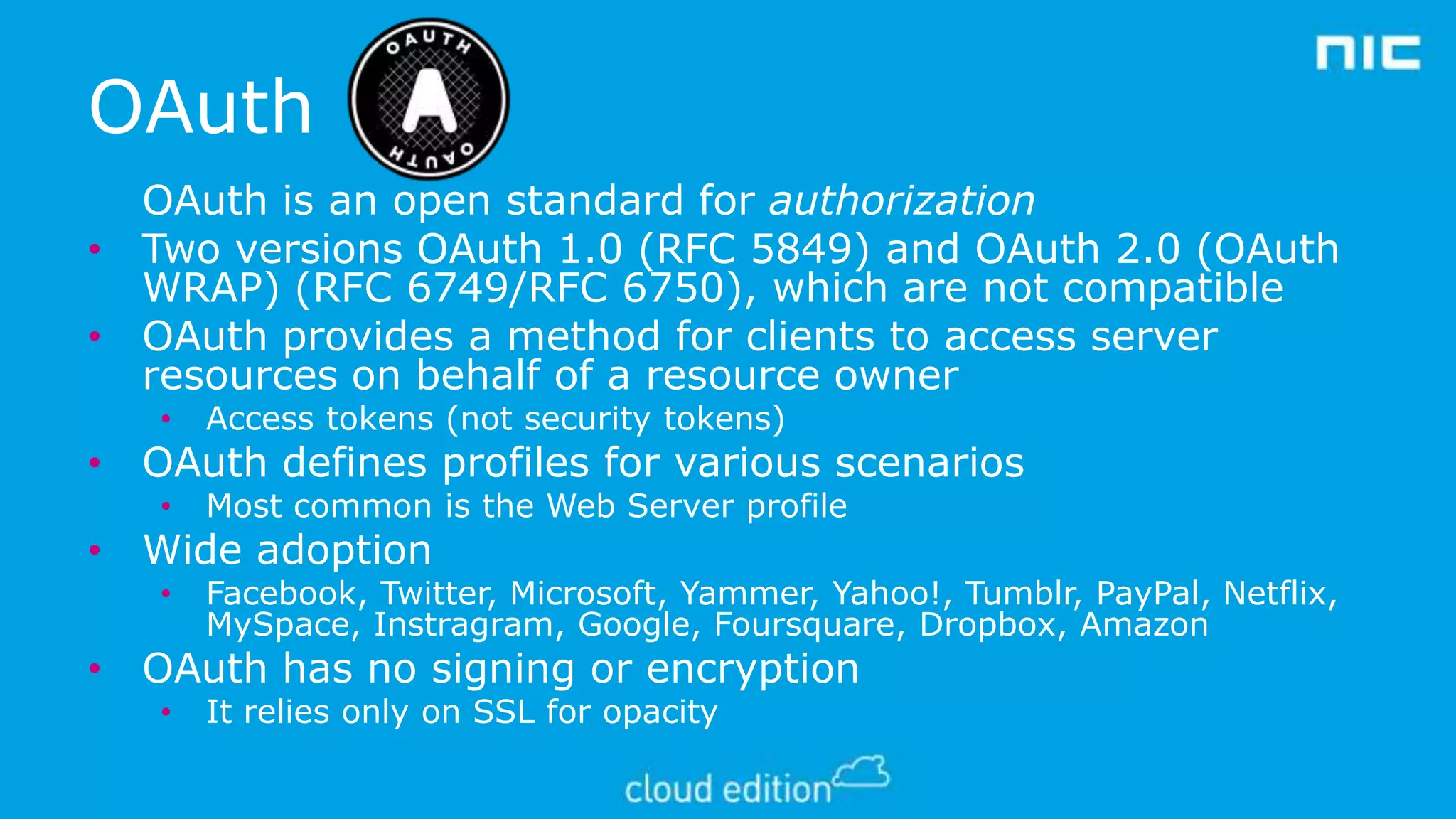 OAuth
OAuth is an open standard for authorization
• Two versions OAuth 1.0 (RFC 5849) and OAuth 2.0 (OAuth
WRAP) (RFC 6749/RFC 6750), which are not compatible
• OAuth provides a method for clients to access server
resources on behalf of a resource owner
•

Access tokens (not security tokens)

•

Most common is the Web Server profile

•

Facebook, Twitter, Microsoft, Yammer, Yahoo!, Tumblr, PayPal, Netflix,
MySpace, Instragram, Google, Foursquare, Dropbox, Amazon

• OAuth defines profiles for various scenarios

• Wide adoption

• OAuth has no signing or encryption
•

It relies only on SSL for opacity

 