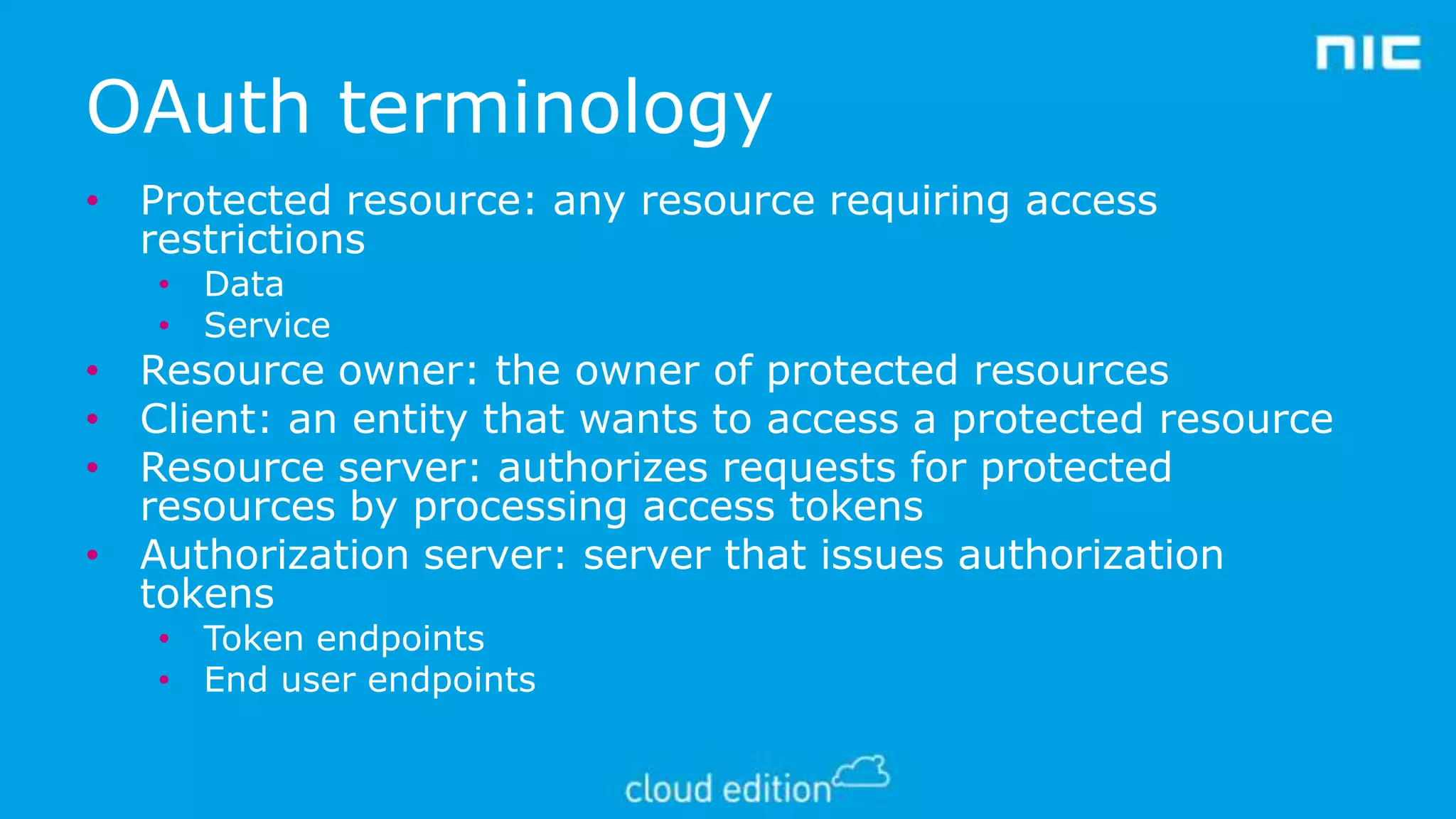 OAuth terminology
• Protected resource: any resource requiring access
restrictions
• Data
• Service

• Resource owner: the owner of protected resources
• Client: an entity that wants to access a protected resource
• Resource server: authorizes requests for protected
resources by processing access tokens
• Authorization server: server that issues authorization
tokens
• Token endpoints
• End user endpoints

 